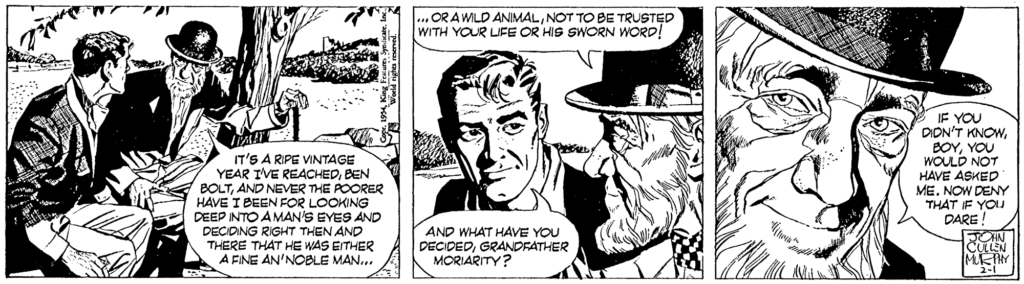 Hat OCR: OR A WILD ANIMALNOT TO BE TRUSTED WITH YOUR LIFE OR HIS SWORN WORD! IT'S A RIPE VINTAGE YEAR IVE REACHEDBEN BOLTAND NEVER THE POORER HAVE I BEEN FOR LOOKING DEEP INTO A MAN'S EYES AND DECIDING RIGHT THEN AND THERE THAT HE WAS EITHER A FINE AN'NOBLE MAN... IF YOU DION'T KNOWYOU WOULD NOT HAVE ASKED MENOW DENY THAT IF YO DARE! TOHN CULLEN AND WHAT HAVE YOU DECIDEDGRANDFATHER MORIARITY? World righes reved OR A WILD ANIMALNOT TO BE TRUSTED WITH YOUR LIFE OR HIS SWORN WORD! IT'S A RIPE VINTAGE YEAR IVE REACHEDBEN BOLTAND NEVER THE POORER HAVE I BEEN FOR LOOKING DEEP INTO A MAN'S EYES AND DECIDING RIGHT THEN AND THERE THAT HE WAS EITHER A FINE AN'NOBLE MAN... IF YOU DION'T KNOWYOU WOULD NOT HAVE ASKED MENOW DENY THAT IF YO DARE! TOHN CULLEN AND WHAT HAVE YOU DECIDEDGRANDFATHER MORIARITY? World righes reved