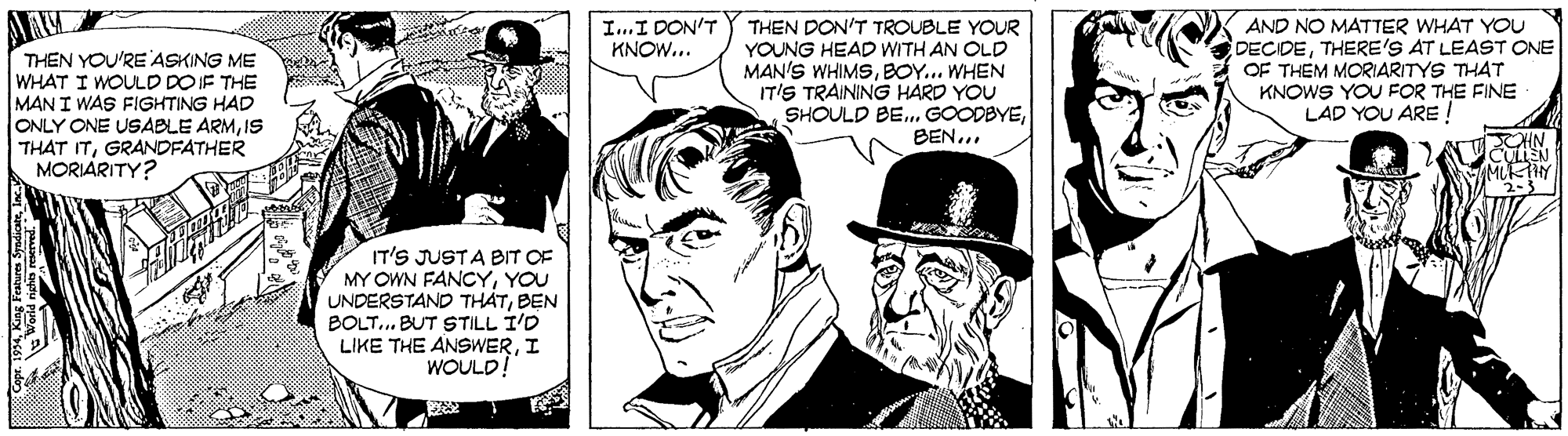 Comic book OCR: I..I DON'T THEN DON'T TROUBLE YOUR YOUNG HEAD WITH AN OLD MAN'S WHIMSSBOY... WHEN IT'S TRAINING HARD YOU SHOULD BE. GOODBYEBEN... AND NO MATTER WHAT YOU DECIDETHERE'S AT LEAST ONE OF THEM MORIARITYS THAT KNOWS YOU FOR THE FINE LAD YOU ARE ! KNOW... THEN YOU'RE ASKING ME WHAT I WOULD DOIF THE MAN I WAS FIGHTING HAD ONLY ONE USABLE ARMIS THAT ITGRANDFATHER MORIARITY? IT'S JUSTA BIT OF MY OWN FANCYYOU UNDERSTAND THATBEN BOLT.. BUT STILL I'D LIKE THE ANSWERI WOULD!" King Fabures Syodioteln I..I DON'T THEN DON'T TROUBLE YOUR YOUNG HEAD WITH AN OLD MAN'S WHIMSSBOY... WHEN IT'S TRAINING HARD YOU SHOULD BE. GOODBYEBEN... AND NO MATTER WHAT YOU DECIDETHERE'S AT LEAST ONE OF THEM MORIARITYS THAT KNOWS YOU FOR THE FINE LAD YOU ARE ! KNOW... THEN YOU'RE ASKING ME WHAT I WOULD DOIF THE MAN I WAS FIGHTING HAD ONLY ONE USABLE ARMIS THAT ITGRANDFATHER MORIARITY? IT'S JUSTA BIT OF MY OWN FANCYYOU UNDERSTAND THATBEN BOLT.. BUT STILL I'D LIKE THE ANSWERI WOULD!" King Fabures Syodiote
