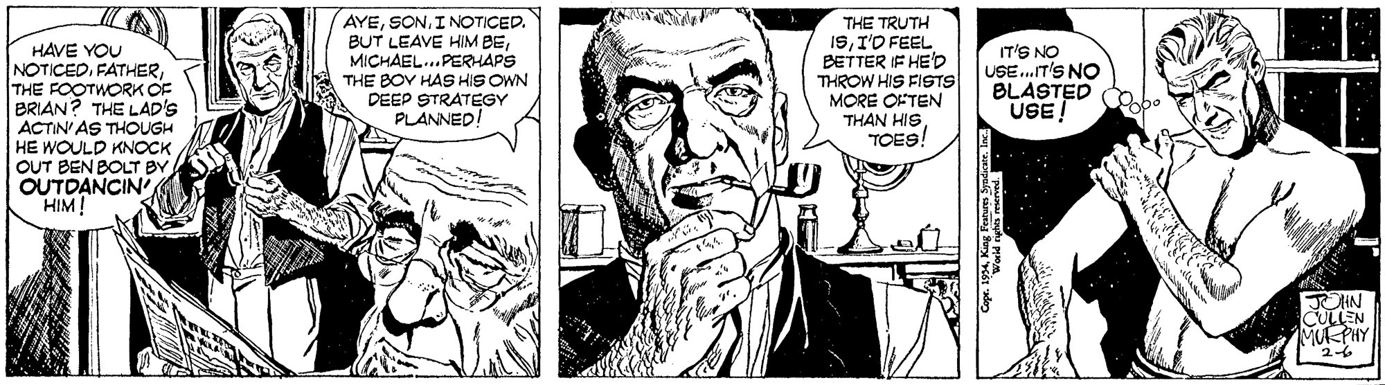 Font OCR: HAVE YOU NOTICEDTHE FOOTWORK OF BRIAN? THE LAD'S ACTIN' AS THOUGH HE WOULD KNOCK OUT BEN BOLT BY OUTDANCIN HIM! AYEI NOTICED. BUT LEAVE HIM BEMICHAEL...PERHAPS THE BOY HAS HIS OWN DEEP STRATEGY PLANNED! THE TRUTH ISI'O FEEL BETTER IF HE'D THROW HIS FISTS MORE OFTEN THAN HIS TOES! IT'S NO USE.IT'S NO BLASTED USE! OHN CULLEN MURPHY 2-6 HAVE YOU NOTICEDTHE FOOTWORK OF BRIAN? THE LAD'S ACTIN' AS THOUGH HE WOULD KNOCK OUT BEN BOLT BY OUTDANCIN HIM! AYEI NOTICED. BUT LEAVE HIM BEMICHAEL...PERHAPS THE BOY HAS HIS OWN DEEP STRATEGY PLANNED! THE TRUTH ISI'O FEEL BETTER IF HE'D THROW HIS FISTS MORE OFTEN THAN HIS TOES! IT'S NO USE.IT'S NO BLASTED USE! OHN CULLEN MURPHY 2-6