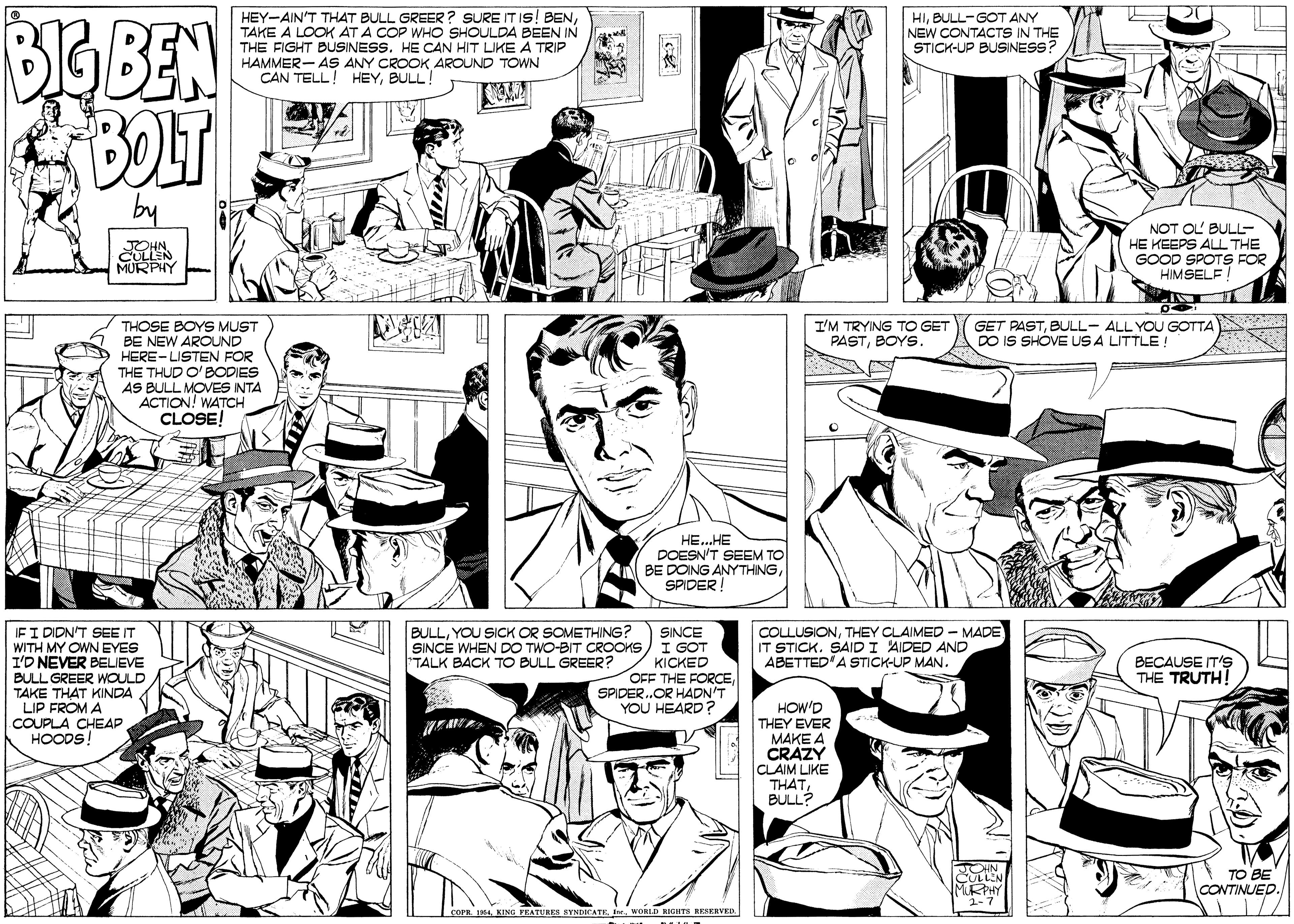 Gesture OCR: BIG BEN BOLT HEY-AIN'T THAT BULL GREER ? SURE ITIS! BENTAKE A LOOK AT A COP WHO SHOULDA BEEN IN THE FIGHT BUSINESS. HE CAN HIT LIKE A TRIP HAMMER- AS ANY CROOK AROUND TOWN CAN TELL! HEYBULL! HIBULL-GOT ANY NEW CONTACTS IN THE STICK-UP BUSINESS? by JOHN CULLEN MURPHY NOT OL BULL- HE KEEPS ALL THE GOOD SPOTS FOR HIMSELF GET PASTBULL- ALL YOU GOTTA DO IS SHOVE US A LITTLE! THOSE BOYS MUST BE NEW AROUND HERE-LISTEN FOR THE THUD O'BODIES AS BULL MOVES INTA ACTION! WATCH CLOSE! I'M TRYING TO GET PASTBOYS. HE..HE DOESN'T SEEM TO BE DOING ANYTHINGSPIDER! IFI DIDN'T SEE IT WITH MY OWN EYES I'D NEVER BELIEVE BULL GREER WOULD TAKE THAT KINDA LIP FROM A COUPLA CHEAP HOODS! BULLYOU SICK OR SOMETHING? COLLUSIONTHEY CLAIMED - MADE IT STICK. SAIDI AIDED AND ABETTED'A STICK-UP MAN. SINCE SINCE WHEN DO TWO-BIT CROOKS) I GOT KICKED OFF THE FORCESPIDER.OR HADN'T YOU HEARD ? TALK BACK TO BULL GREER? BECAUSE IT'S THE TRUTH! HOW'D THEY EVER ???? ? CRAZY CLAIM LIKE THATBULL? TO BE CONTINUED. 1// 4 KING PEATUHES BYNDICATE. freWORLD RIGHTS RESERVED. BIG BEN BOLT HEY-AIN'T THAT BULL GREER ? SURE ITIS! BENTAKE A LOOK AT A COP WHO SHOULDA BEEN IN THE FIGHT BUSINESS. HE CAN HIT LIKE A TRIP HAMMER- AS ANY CROOK AROUND TOWN CAN TELL! HEYBULL! HIBULL-GOT ANY NEW CONTACTS IN THE STICK-UP BUSINESS? by JOHN CULLEN MURPHY NOT OL BULL- HE KEEPS ALL THE GOOD SPOTS FOR HIMSELF GET PASTBULL- ALL YOU GOTTA DO IS SHOVE US A LITTLE! THOSE BOYS MUST BE NEW AROUND HERE-LISTEN FOR THE THUD O'BODIES AS BULL MOVES INTA ACTION! WATCH CLOSE! I'M TRYING TO GET PASTBOYS. HE..HE DOESN'T SEEM TO BE DOING ANYTHINGSPIDER! IFI DIDN'T SEE IT WITH MY OWN EYES I'D NEVER BELIEVE BULL GREER WOULD TAKE THAT KINDA LIP FROM A COUPLA CHEAP HOODS! BULLYOU SICK OR SOMETHING? COLLUSIONTHEY CLAIMED - MADE IT STICK. SAIDI AIDED AND ABETTED'A STICK-UP MAN. SINCE SINCE WHEN DO TWO-BIT CROOKS) I GOT KICKED OFF THE FORCESPIDER.OR HADN'T YOU HEARD ? TALK BACK TO BULL GREER? BECAUSE IT'S THE TRUTH! HOW'D THEY EVER ???? ? CRAZY CLAIM LIKE THATBULL? TO BE CONTINUED. 1// 4 KING PEATUHES BYNDICATE. freWORLD RIGHTS RESERVED.