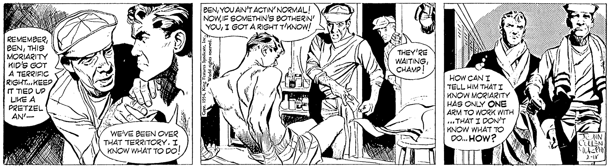 Cartoon OCR: BENYOU AIN'T ACTIN'NORMAL! NOWIF SOMETHIN'S BOTHERIN' YOUI GOT A RIGHT T'KNOW! REMEMBERTHIS MORIARITY KID'S GOT THEY'RE WAITINGCHAMP! A TERRIFIC RIGHT..KEEP IT TIED UP LIKE A PRETZEL AN'- HOW CAN I TELL HIM THAT I KNOW MORIARITY HAS ONLY ONE ARM TO WORK WITH ...THAT I DON'T KNOW WHAT TO DO. HOW? WE'VE BEEN OVER THAT TERRITORY. I KNOW WHAT TO DO! ?AN CULEN MEPH BENYOU AIN'T ACTIN'NORMAL! NOWIF SOMETHIN'S BOTHERIN' YOUI GOT A RIGHT T'KNOW! REMEMBERTHIS MORIARITY KID'S GOT THEY'RE WAITINGCHAMP! A TERRIFIC RIGHT..KEEP IT TIED UP LIKE A PRETZEL AN'- HOW CAN I TELL HIM THAT I KNOW MORIARITY HAS ONLY ONE ARM TO WORK WITH ...THAT I DON'T KNOW WHAT TO DO. HOW? WE'VE BEEN OVER THAT TERRITORY. I KNOW WHAT TO DO! ? AN CULEN MEPH