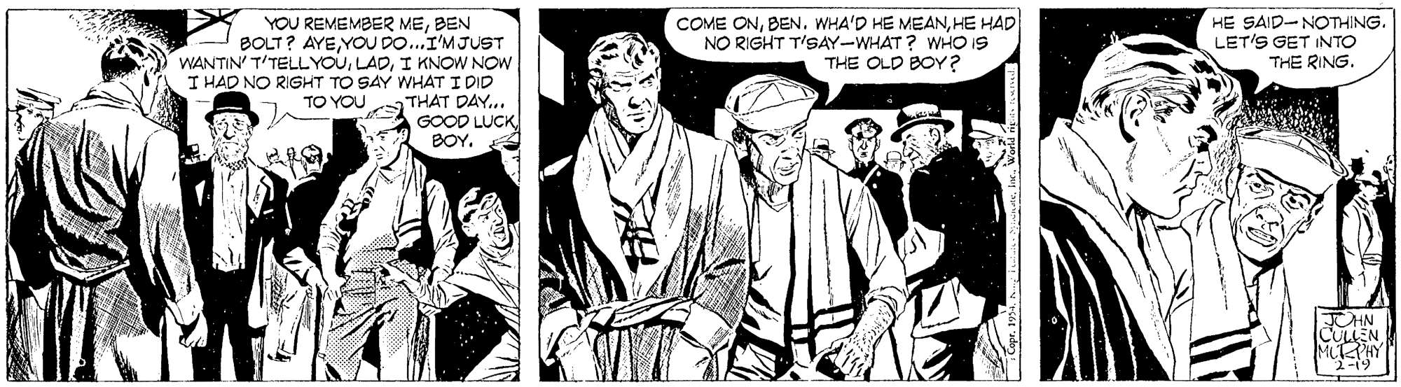 Comic book OCR: COME ONHE HAD NO RIGHT T'SAY-WHAT? WHO IS THE OLD BOY ? HE SAID-NOTHING. LET'S GET INTO THE RING. YOU REMEMBER MEBEN BOLT? AYEYOU DO...I'MJUST WANTIN' T'TELLYOUI KNOW NOW I HAD NO RIGHT TO SAY WHAT I DID THAT DAY.. GOOD LUCK BOY. TO YOU ALT PHY 2-19 COME ONWHA'D HE MEANHE HAD NO RIGHT T'SAY-WHAT? WHO IS THE OLD BOY ? HE SAID-NOTHING. LET'S GET INTO THE RING. YOU REMEMBER MEBEN BOLT? AYEYOU DO...I'MJUST WANTIN' T'TELLYOUI KNOW NOW I HAD NO RIGHT TO SAY WHAT I DID THAT DAY.. GOOD LUCK BOY. TO YOU ALT PHY 2-19