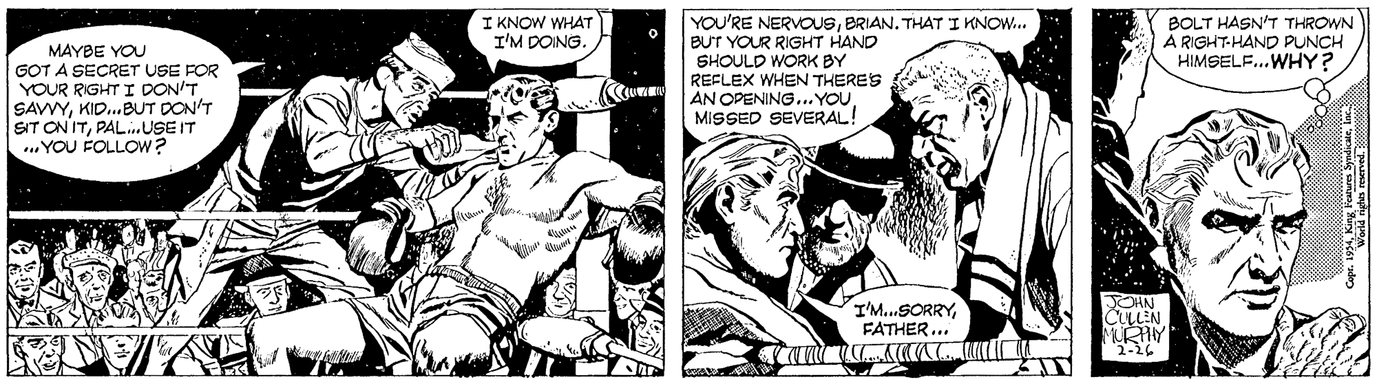 Monochrome OCR: YOU'RE NERVOUSBRIAN. THAT I KNOW. BUT YOUR RIGHT HAND SHOULD WORK BY REFLEX WHEN THERES AN OPENING..YOU MISSED SEVERAL! BOLT HASN'T THROWN A RIGHT-HAND PUNCH HIMSELF...WHY? I KNOW WHAT I'M DOING. MAYBE YOU GOT A SECRET USE FOR YOUR RIGHT I DON'T SAVVYKID.BUT DON'T SIT ON ITPAL.USE IT ...YOU FOLLOW? I'M..SORRYFATHER ... JOHN CULLEN MURHY YOU'RE NERVOUSBRIAN. THAT I KNOW. BUT YOUR RIGHT HAND SHOULD WORK BY REFLEX WHEN THERES AN OPENING..YOU MISSED SEVERAL! BOLT HASN'T THROWN A RIGHT-HAND PUNCH HIMSELF...WHY? I KNOW WHAT I'M DOING. MAYBE YOU GOT A SECRET USE FOR YOUR RIGHT I DON'T SAVVYKID.BUT DON'T SIT ON ITPAL.USE IT ...YOU FOLLOW? I'M..SORRYFATHER ... JOHN CULLEN MURHY