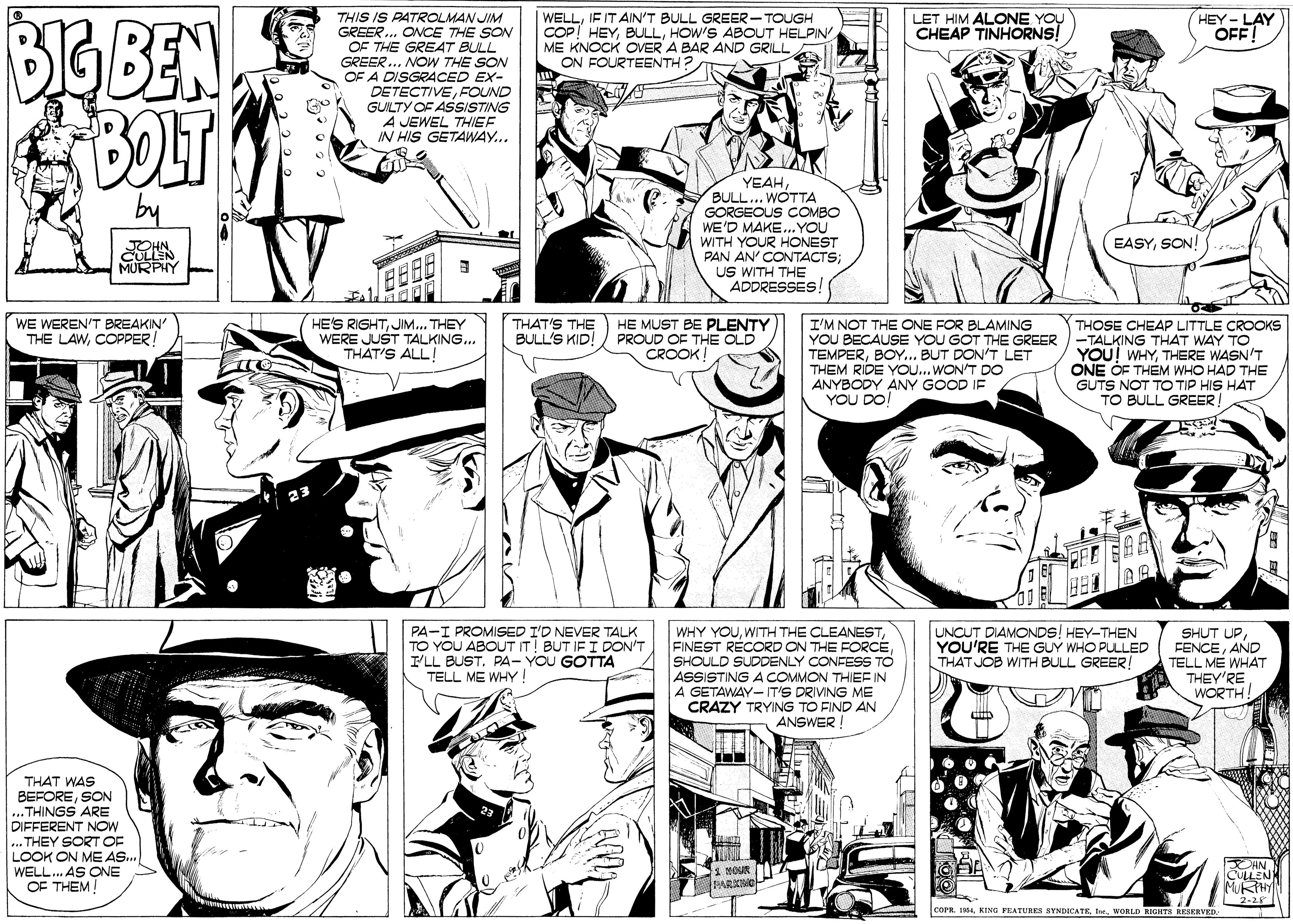 Font OCR: BBEN BOLT THIS IS PATROLMAN JIM GREER.. ONCE THE SON OF THE GREA47 BULL GREER.. NOW THE SON OF A DISGRACED EX- DETECTIVEFOUND GUILTY OF ASISTING A JEWEL THIEF IN HIS GETAWAY... WELLIF IT AIN'T BULL GREER- TOUGH COP! HEYHOW'S ABOUT HELPIN ME KNOCK OVER A BAR AND GRILL ON FOURTEENTH? LET HIM ALONE YOU CHEAP TINHORNS! HEY- LAY OFF! YEAHBULL... WOTTA GORGEOUS COMBO WE'D MAKE..YOU WITH YOUR HONEST PAN AN' CONTACTS; US WITH THE ADDRESSES EASYSON CULLEN MURPHY HE'S RIGHTJIM... THEY WERE JUST TALKING... THAT'S ALL! WE WEREN'T BREAKIN' THE LAWCOPPER! THAT'S THE BULL'S KID! HE MUST BE PLENTY PROUD OF THE OLD CROOK THOSE CHEAP LITTLE CROOKS I'M NOT THE ONE FOR BLAMING YOU BECAUSE YOU GOT THE GREER -TALKING THAT WAY TO TEMPERBOY.. BUT DON'T LET THEM RIDE YOU... WON'T DO ANYBODY ANY GOOD IF YOU DO YOU! WHYTHERE WASN'T ONE OF THEM WHO HAD THE GUTS NOT TO TIP HIS HAT TO BULL GREER! PA-I PROMISED I'D NEVER TALK TO YOU ABOUT IT! BUT IF I DON'T I'LL BUST. PA- YOU GOTTA TELL ME WHY ! WHY YOUWITH THE CLEANEST FINEST RÉCORD ON THE FORCESHOULD SUDDENLY CONFESS TO ASSISTING A COMMON THIEE IN A GETAWAY-IT'S DRIVING ME CRAZY TRYING TO FIND AN ANSWER! UNCUT DIAMONDS! HEY-THEN YOU'RE THE GUY WHO PULLED THAT JOB WITH BULL GREER! SHUT UPAND TELL ME WHAT THEY'RE WORTH! ? THAT WAS BEFORESON ...THINGS ARE DIFFERENT NOW ... THEY SORT OF LOOK ON ME AS.. WELL. AS ONE OF THEM! CHN CULLEN MURHY 2-28 corn. I4WORLD RIGHTH RESERVED BBEN BOLT THIS IS PATROLMAN JIM GREER.. ONCE THE SON OF THE GREA47 BULL GREER.. NOW THE SON OF A DISGRACED EX- DETECTIVEFOUND GUILTY OF ASISTING A JEWEL THIEF IN HIS GETAWAY... WELLIF IT AIN'T BULL GREER- TOUGH COP! HEYHOW'S ABOUT HELPIN ME KNOCK OVER A BAR AND GRILL ON FOURTEENTH? LET HIM ALONE YOU CHEAP TINHORNS! HEY- LAY OFF! YEAHBULL... WOTTA GORGEOUS COMBO WE'D MAKE..YOU WITH YOUR HONEST PAN AN' CONTACTS; US WITH THE ADDRESSES EASYSON CULLEN MURPHY HE'S RIGHTJIM... THEY WERE JUST TALKING... THAT'S ALL! WE WEREN'T BREAKIN' THE LAWCOPPER! THAT'S THE BULL'S KID! HE MUST BE PLENTY PROUD OF THE OLD CROOK THOSE CHEAP LITTLE CROOKS I'M NOT THE ONE FOR BLAMING YOU BECAUSE YOU GOT THE GREER -TALKING THAT WAY TO TEMPERBOY.. BUT DON'T LET THEM RIDE YOU... WON'T DO ANYBODY ANY GOOD IF YOU DO YOU! WHYTHERE WASN'T ONE OF THEM WHO HAD THE GUTS NOT TO TIP HIS HAT TO BULL GREER! PA-I PROMISED I'D NEVER TALK TO YOU ABOUT IT! BUT IF I DON'T I'LL BUST. PA- YOU GOTTA TELL ME WHY ! WHY YOUWITH THE CLEANEST FINEST RÉCORD ON THE FORCESHOULD SUDDENLY CONFESS TO ASSISTING A COMMON THIEE IN A GETAWAY-IT'S DRIVING ME CRAZY TRYING TO FIND AN ANSWER! UNCUT DIAMONDS! HEY-THEN YOU'RE THE GUY WHO PULLED THAT JOB WITH BULL GREER! SHUT UPAND TELL ME WHAT THEY'RE WORTH! ? THAT WAS BEFORESON ...THINGS ARE DIFFERENT NOW ... THEY SORT OF LOOK ON ME AS.. WELL. AS ONE OF THEM! CHN CULLEN MURHY 2-28 corn. I4KENG FRATURE8 BYNDICATEWORLD RIGHTH RESERVED