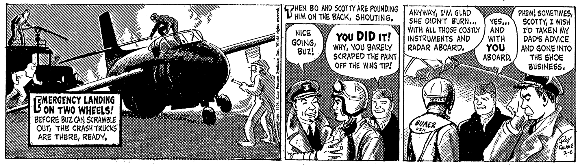 Drawing OCR: THEN BO AND SCOTTY ARE POUNDING HIM ON THE BACKSHOUTING. YOU DID IT! WHYYOU BARELY SCRAPED THE PAINT OFF THE WING TIP! ANYWAYI'M GLAD SHE DIDN'T BURN... WITH ALL THOSE COSTLY INSTRUMENTS AND RADAR ABOARD. YES.. AND WITH YOU ABOARDI WISH I'D TAKEN MY DAD'S ADVICE. AND GONE INTO THE SHOE BUSINESS. NICE GOINGBUZ! GMERGENCY LANDING L ON TWO WHEELS! BEFORE BUZ CAN SCRAMBLE OUTTHE CRÀSH TRUCKS ARE THEREREADY. BUAER 2-6 THEN BO AND SCOTTY ARE POUNDING HIM ON THE BACKSHOUTING. YOU DID IT! WHYYOU BARELY SCRAPED THE PAINT OFF THE WING TIP! ANYWAYI'M GLAD SHE DIDN'T BURN... WITH ALL THOSE COSTLY INSTRUMENTS AND RADAR ABOARD. YES.. AND WITH YOU ABOARDPHEW! SOMETIMESI WISH I'D TAKEN MY DAD'S ADVICE. AND GONE INTO THE SHOE BUSINESS. NICE GOINGBUZ! GMERGENCY LANDING L ON TWO WHEELS! BEFORE BUZ CAN SCRAMBLE OUTTHE CRÀSH TRUCKS ARE THEREREADY. BUAER 2-6