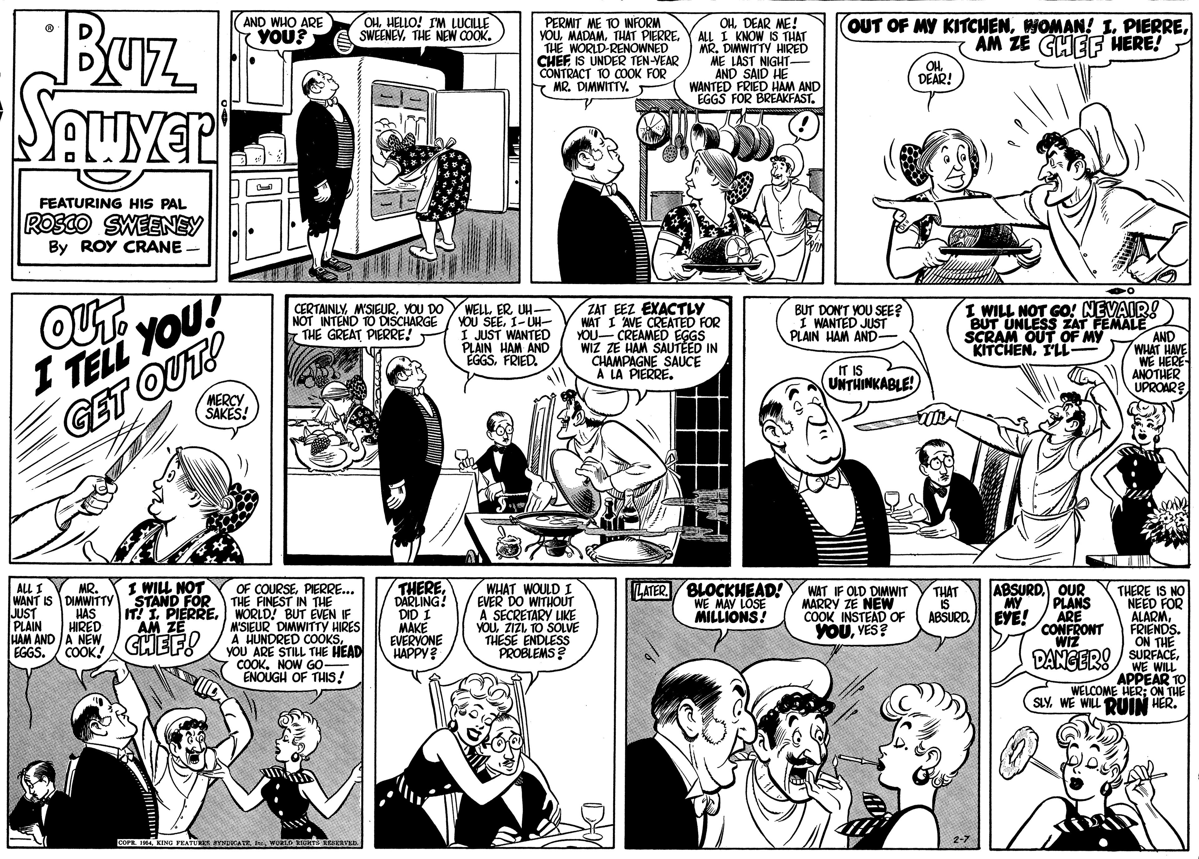 Jaw OCR: Buz SAUyer AND WHO ARE YOU? OHHELLO! IM LUCILLE SWEENEVTHE NEW COOK. OHDEAR ME! ALL I KNOW IS THAT MR. DIMWITTY HIRED LAST NIGHT- AND SAID HE WANTED FRIED HAM AND EGGS FOR BREAKFAST. PERMIT ME TO INFORM YOUTHAT PIERRE. THE WORLD-RENOWNED CHEFIS UNDER TEN-VEAR CONTRACT TO COOK FOR MR. DIMWITTY. (OUT OF MY KITCHENAM ZE GHEF HERE! OH DEAR! FEATURING HIS PAL ROSCO SWEENEY By ROY CRANE - OUT. CERTAINLYYOU DO NOT INTEND TO DISCHARGE THE GREAT PIERRE! WELL ERUH- YOU SEE1-UH- I JUST WANTED PLAIN HAM AND EGGSFRIED. ZAT EEZ EXACTLY WAT I AVE CREATED FOR YOU- CREAMED EGGS WIZ ZE HAM SAUTEED IN CHAMPAGNE SAUCE A LA PIERRE. I WILL NOT GO! NEVAIR! BUT UNLESS ZAT FEMALE SCRAM OUT OF MY KITCHENI'LL BUT DON'T YOU SEE? I WANTED JUST PLAIN HAM AND- AND WHAT HAVE ? YOU! I TELL IT IS UNTHINKABLE! ANOTHER UPROAR? MERCY SAKES! GET OUT! THERE. DARLING! DID I MAKE EVERVONE HAPPY LATER BLOCKHEAD! WE MAY LOSE MILLIONS! I WILL NOT ALL I WANT IS DIMWITTY STAND FOR JUST PLAIN HAM AND A NEW EGGS. WHAT WOULD I EVER DO WITHOUT A SECRETARY LIKE YOUTO SOLVE THESE ENDLESS PROBLEMS ? ABSURDOUR MY EYE! MR. OF COURSEPIERRE... THE FINEST IN THE IT! I PIERREWORLD! BUT EVEN IF M'SIEUR DIMWITTYy HIRES A HUNDRED COOKSYOU ARE STILL THE HEAD COOKNOW GO ENOUGH OF THIS! WAT IF OLD DIMWIT MARRY ZE NEW COOK INSTEAD OF YOUYES? THAT IS ABSURD. PLANS ARE CONFRONT WIZ THERE IS NO NEED FOR ALARMHAS HIRED AM ZE FRIENDS ON THE COOK! GHEFO DANGER! / SURFACEWE WILL APPEAR TO WELCOME HER: ON THE SLYWE WILL DUIN HER. COFR. IM. KIN FEAT A D Buz SAUyer AND WHO ARE YOU? OHHELLO! IM LUCILLE SWEENEVTHE NEW COOK. OHDEAR ME! ALL I KNOW IS THAT MR. DIMWITTY HIRED LAST NIGHT- AND SAID HE WANTED FRIED HAM AND EGGS FOR BREAKFAST. PERMIT ME TO INFORM YOUTHAT PIERRE. THE WORLD-RENOWNED CHEFIS UNDER TEN-VEAR CONTRACT TO COOK FOR MR. DIMWITTY. (OUT OF MY KITCHENWOMAN! 1. PIERREAM ZE GHEF HERE! OH DEAR! FEATURING HIS PAL ROSCO SWEENEY By ROY CRANE - OUT. CERTAINLYYOU DO NOT INTEND TO DISCHARGE THE GREAT PIERRE! WELL ERUH- YOU SEE1-UH- I JUST WANTED PLAIN HAM AND EGGSFRIED. ZAT EEZ EXACTLY WAT I AVE CREATED FOR YOU- CREAMED EGGS WIZ ZE HAM SAUTEED IN CHAMPAGNE SAUCE A LA PIERRE. I WILL NOT GO! NEVAIR! BUT UNLESS ZAT FEMALE SCRAM OUT OF MY KITCHENI'LL BUT DON'T YOU SEE? I WANTED JUST PLAIN HAM AND- AND WHAT HAVE ? YOU ! I TELL IT IS UNTHINKABLE! ANOTHER UPROAR? MERCY SAKES! GET OUT! THERE. DARLING! DID I MAKE EVERVONE HAPPY LATER BLOCKHEAD! WE MAY LOSE MILLIONS! I WILL NOT ALL I WANT IS DIMWITTY STAND FOR JUST PLAIN HAM AND A NEW EGGS. WHAT WOULD I EVER DO WITHOUT A SECRETARY LIKE YOUTO SOLVE THESE ENDLESS PROBLEMS ? ABSURDOUR MY EYE! MR. OF COURSEPIERRE... THE FINEST IN THE IT! I PIERREWORLD! BUT EVEN IF M'SIEUR DIMWITTYy HIRES A HUNDRED COOKSYOU ARE STILL THE HEAD COOKNOW GO ENOUGH OF THIS! WAT IF OLD DIMWIT MARRY ZE NEW COOK INSTEAD OF YOUYES? THAT IS ABSURD. PLANS ARE CONFRONT WIZ THERE IS NO NEED FOR ALARMHAS HIRED AM ZE FRIENDS ON THE COOK! GHEFO DANGER! / SURFACEWE WILL APPEAR TO WELCOME HER: ON THE SLYWE WILL DUIN HER. COFR. IM. KIN FEAT A D