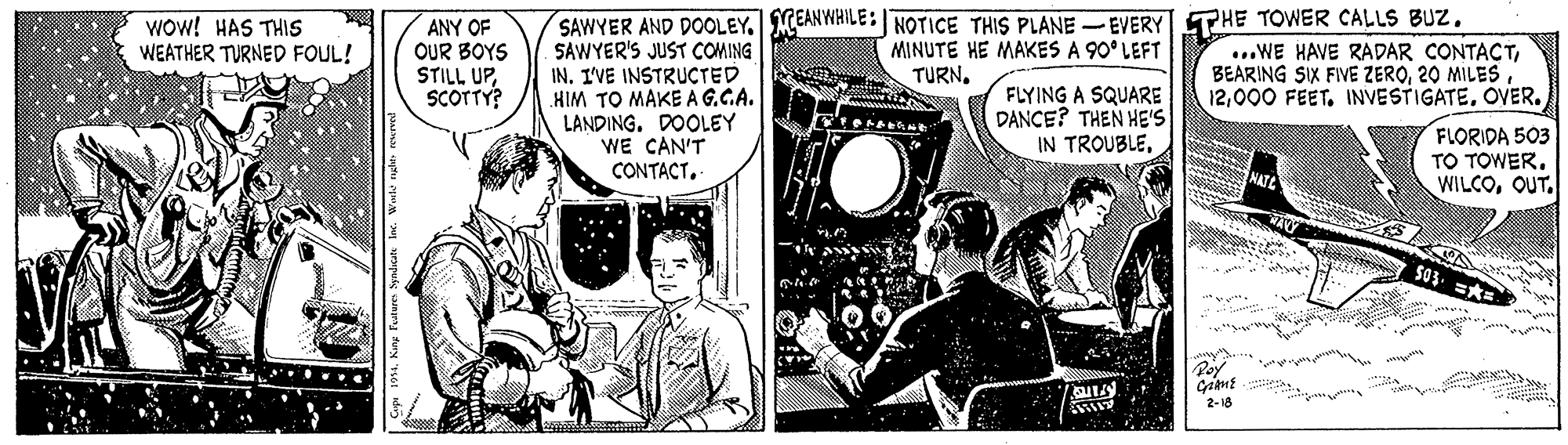 Comics OCR: Wow! HAS THIS WEATHER TURNED FOUL! ANY OF OUR BOYS STILL UPSCOTTY? SAWYER'S JUST COMING IN. I'VE INSTRUCTED HIM TO MAKE AG.C.A. LANDING. DOOLEY SAWYER AND DOOLEY. MEANYWHILE : NOTICE THIS PLANE -EVERY THE TOWER CALLS BUZ. MINUTE HE MAKES A 90° LEFT TURN. ...WE HAVE RADAR CONTACT20 MILES 12OVER. FLYING A SQUARE DANCE? THEN HE'S IN TROUBLEWE CAN'T CONTACT. FLORIDA 503 TO TOWEROUT. 2-18 Wow! HAS THIS WEATHER TURNED FOUL! ANY OF OUR BOYS STILL UPSCOTTY? SAWYER'S JUST COMING IN. I'VE INSTRUCTED HIM TO MAKE AG.C.A. LANDING. DOOLEY SAWYER AND DOOLEY. MEANYWHILE : NOTICE THIS PLANE -EVERY THE TOWER CALLS BUZ. MINUTE HE MAKES A 90° LEFT TURN. ...WE HAVE RADAR CONTACTBEARING SIX FIVE ZERO20 MILES 12000 FEET. INVESTIGATEOVER. FLYING A SQUARE DANCE? THEN HE'S IN TROUBLEWE CAN'T CONTACT. FLORIDA 503 TO TOWEROUT. 2-18