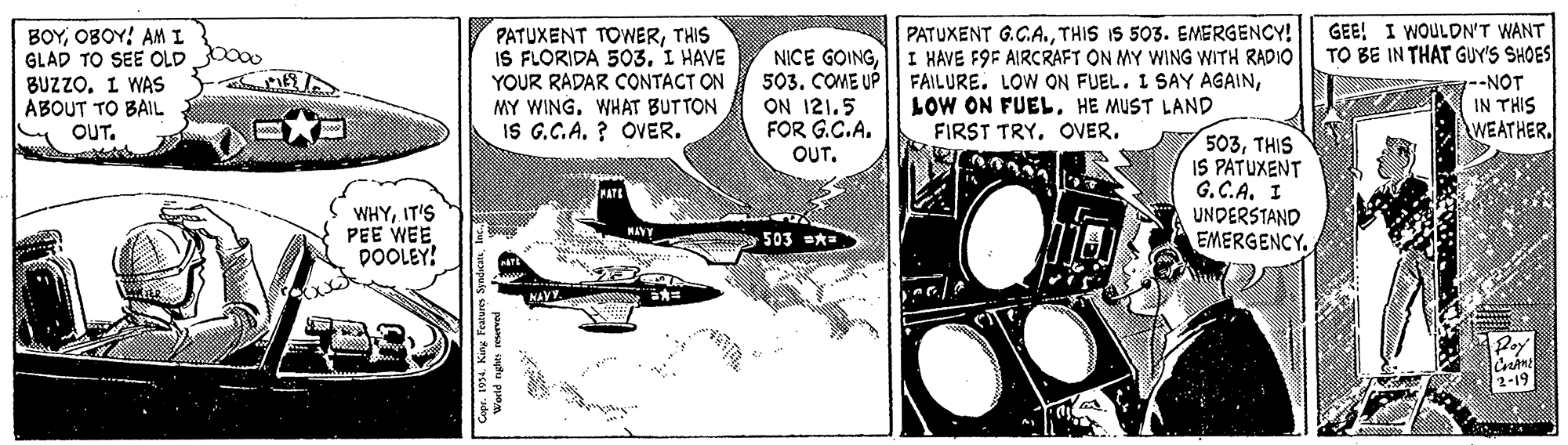 Drawing OCR: GEE! I WOULDN'T WANT TO BE IN THAT GUY'S SHOES PATUXENT G.C.ATHIS IS 503. EMERGENCY! BOYOBOY! AM I GLAD TO SEE OLD bo00 BUZZO. I WAS ABOUT TO BAIL OUT. PATUXENT TOWERTHIS IS FLORIDA 503. I HAVE YOUR RADAR CONTACT ON MY WING. WHAT BUTTON IS G.C.A. ? OVER. NICE GOINGI HAVE F9F AIRCRAFT ON MY WING WITH RADIO 503. COME UP ON 121.5 FOR G.C.A. OUTHE MUST LAND FIRST TRYg--NOT IN THIS WEATHER. 503THIS IS PATUXENT G. C.A. I UNDERSTAND EMERGENCY. WHYIT'S PEE WEE DOOLEY! 503 * World nghes reserved GEE! I WOULDN'T WANT TO BE IN THAT GUY'S SHOES PATUXENT G.C.ATHIS IS 503. EMERGENCY! BOYOBOY! AM I GLAD TO SEE OLD bo00 BUZZO. I WAS ABOUT TO BAIL OUT. PATUXENT TOWERTHIS IS FLORIDA 503. I HAVE YOUR RADAR CONTACT ON MY WING. WHAT BUTTON IS G.C.A. ? OVER. NICE GOINGI HAVE F9F AIRCRAFT ON MY WING WITH RADIO 503. COME UP ON 121.5 FOR G.C.A. OUTFAILURE. LOW ON FUEL. I SAY AGAINLOW ON FUELHE MUST LAND FIRST TRYg--NOT IN THIS WEATHER. 503THIS IS PATUXENT G. C.A. I UNDERSTAND EMERGENCY. WHYIT'S PEE WEE DOOLEY! 503 * World nghes reserved