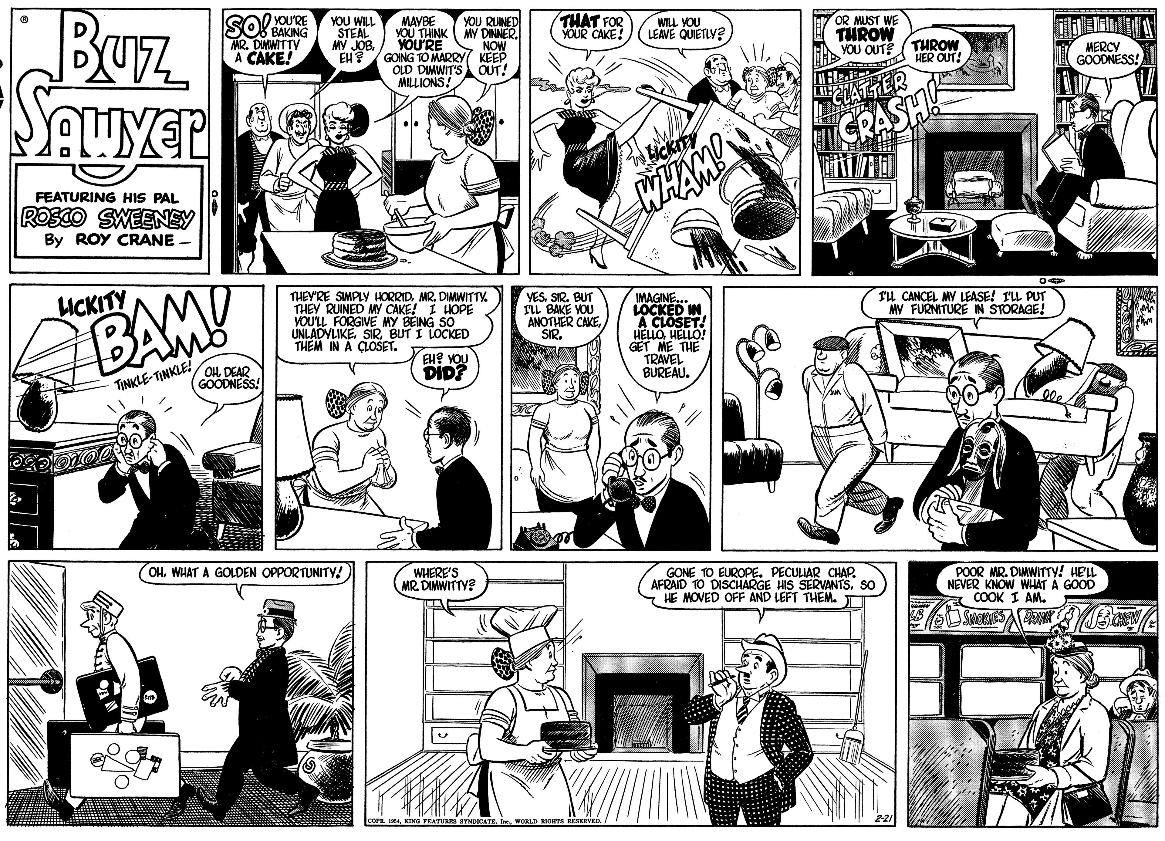 Style OCR: Buz SOourRE YOU WILL STEAL MY JOBYOU RUINED MY DINNER. NOW THAT FOR YOUR CAKE! BAKING MR. DIMWITTY A CAKE! MAYBE YOU THINK YOU'RE EH? / GOING TO MARRY( KEEP OLD DIMWIT'S MILLIONS! OR MUST WE THROW YOU OUT? ( THROW WILL YOU LEAVE QUIETLY? HER OUT! MERCY GOODNESS! OUT! Souver AWYER CLATTER CRASH! WHAM! FEATURING HIS PAL ROSCO SWEENEY By ROY CRANE THEY'RE SIMPLY HORRIDMR. DIMWITTY. THEY RUINED MY CAKE! I HOPE VOU'LL FORGIVE MY BEING SO UNLADYLIKE. SIRBUT I LOCKED THEM IN A CLOSET. LICKITY BAMY VESSIR. BUT ILL BAKE YOU ANOTHER CAKESIR. MAGINE.. LOCKED IN A CLOSET! HELLOHELLO! GET ME THE TRAVEL BUREAU. IL CANCEL MY LEASE! IL PUT MY FURNITURE IN STORAGE! EUE YOU DID? TINKLE-TINKLE GOODNESS! (OHWHAT A GOLDEN OPPORTUNITY WHERE'S MR. DIMWITTY? GONE 1O EUROPE. PECULIAR CHAP. AFRAID TO DISCHARGE HIS SERVANTSSO HE MOVED OFF AND LEFT THEM. POOR MR. DIMWITTY! HELL NEVER KNOW WHAT A GOOD a COOK I AM. SYNDOCATEWORLD RICHTS RESERVED Buz SOourRE YOU WILL STEAL MY JOBYOU RUINED MY DINNER. NOW THAT FOR YOUR CAKE! BAKING MR. DIMWITTY A CAKE! MAYBE YOU THINK YOU'RE EH? / GOING TO MARRY( KEEP OLD DIMWIT'S MILLIONS! OR MUST WE THROW YOU OUT? ( THROW WILL YOU LEAVE QUIETLY? HER OUT! MERCY GOODNESS! OUT! Souver AWYER CLATTER CRASH! WHAM! FEATURING HIS PAL ROSCO SWEENEY By ROY CRANE THEY'RE SIMPLY HORRIDMR. DIMWITTY. THEY RUINED MY CAKE! I HOPE VOU'LL FORGIVE MY BEING SO UNLADYLIKE. SIRBUT I LOCKED THEM IN A CLOSET. LICKITY BAMY VESSIR. BUT ILL BAKE YOU ANOTHER CAKESIR. MAGINE.. LOCKED IN A CLOSET! HELLOHELLO! GET ME THE TRAVEL BUREAU. IL CANCEL MY LEASE! IL PUT MY FURNITURE IN STORAGE! EUE YOU DID? TINKLE-TINKLE GOODNESS! (OHWHAT A GOLDEN OPPORTUNITY WHERE'S MR. DIMWITTY? GONE 1O EUROPE. PECULIAR CHAP. AFRAID TO DISCHARGE HIS SERVANTSSO HE MOVED OFF AND LEFT THEM. POOR MR. DIMWITTY! HELL NEVER KNOW WHAT A GOOD a COOK I AM. SYNDOCATEWORLD RICHTS RESERVED