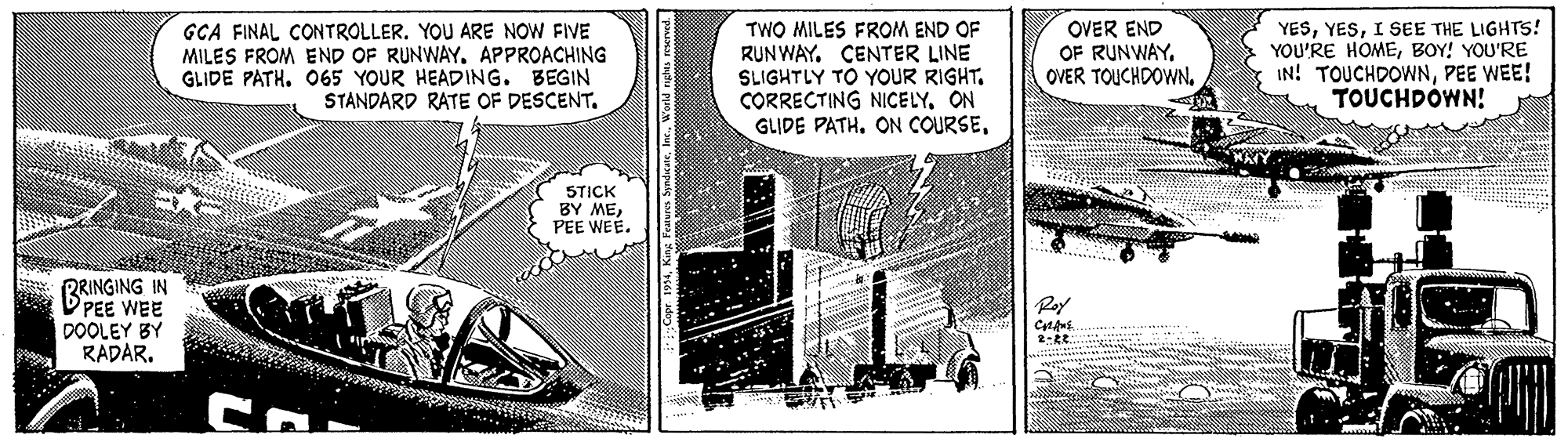 Comics OCR: GCA FINAL CONTROLLER. YOU ARE NOW FIVE MILES FROM END OF RUNWAY. APPROACHING GLIDE PATH. 065 YOUR HEADING. BEGIN STANDARD RATE OF DESCENT. TWO MILES FROM END OF RUNWAY. CENTER LINE SLIGHTLY TO YOUR RIGHT. CORRECTING NICELYON GLIDE PATH. ON COURSEOVER END OF RUNWAY. OVER TOUCHDOWNI SEE THE LIGHTTS! YOU'RE HOMEBOY! YOU'RE IN! TOUCHDOWNPEE WEE! TOUCHDÓWN! STICK BY MEPEE WEE. BRINGING IN PEE WEE DOOLEY BY RADAR. GCA FINAL CONTROLLER. YOU ARE NOW FIVE MILES FROM END OF RUNWAY. APPROACHING GLIDE PATH. 065 YOUR HEADING. BEGIN STANDARD RATE OF DESCENT. TWO MILES FROM END OF RUNWAY. CENTER LINE SLIGHTLY TO YOUR RIGHT. CORRECTING NICELYON GLIDE PATH. ON COURSEOVER END OF RUNWAY. OVER TOUCHDOWNI SEE THE LIGHTTS! YOU'RE HOMEBOY! YOU'RE IN! TOUCHDOWNPEE WEE! TOUCHDÓWN! STICK BY MEPEE WEE. BRINGING IN PEE WEE DOOLEY BY RADAR.