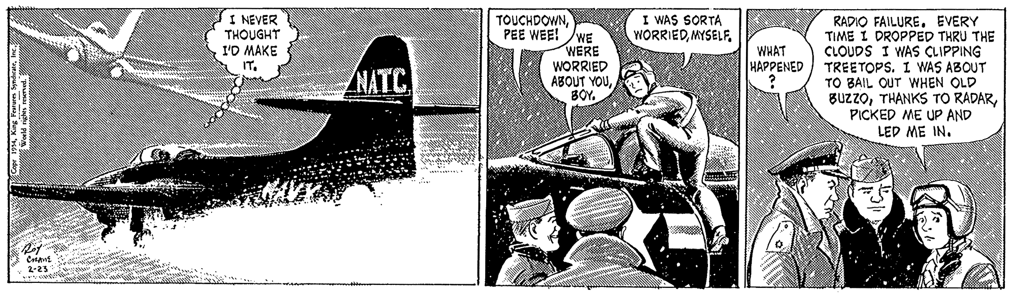 Comics OCR: I NEVER THOUGHT I'D MAKE IT. TOUCHDOWNPEE WEE! WE WERE WORRIED ABOUT YOUBOY. I WAS SORTA WORRIEDMYSELF RADIO FAILUREEVERY TIME I DROPPED THRU THE CLOUDS I WAS CLIPPING TREETOPS. I WAS ABOUT TO BAIL OUT WHEN OLD BUzzoPICKED ME UP AND LEP M? IN. WHAT HAPPENED NATC 2-23 I NEVER THOUGHT I'D MAKE IT. TOUCHDOWNPEE WEE! WE WERE WORRIED ABOUT YOUBOY. I WAS SORTA WORRIEDMYSELF RADIO FAILUREEVERY TIME I DROPPED THRU THE CLOUDS I WAS CLIPPING TREETOPS. I WAS ABOUT TO BAIL OUT WHEN OLD BUzzoTHANKS TO RADARPICKED ME UP AND LEP M? IN. WHAT HAPPENED NATC 2-23