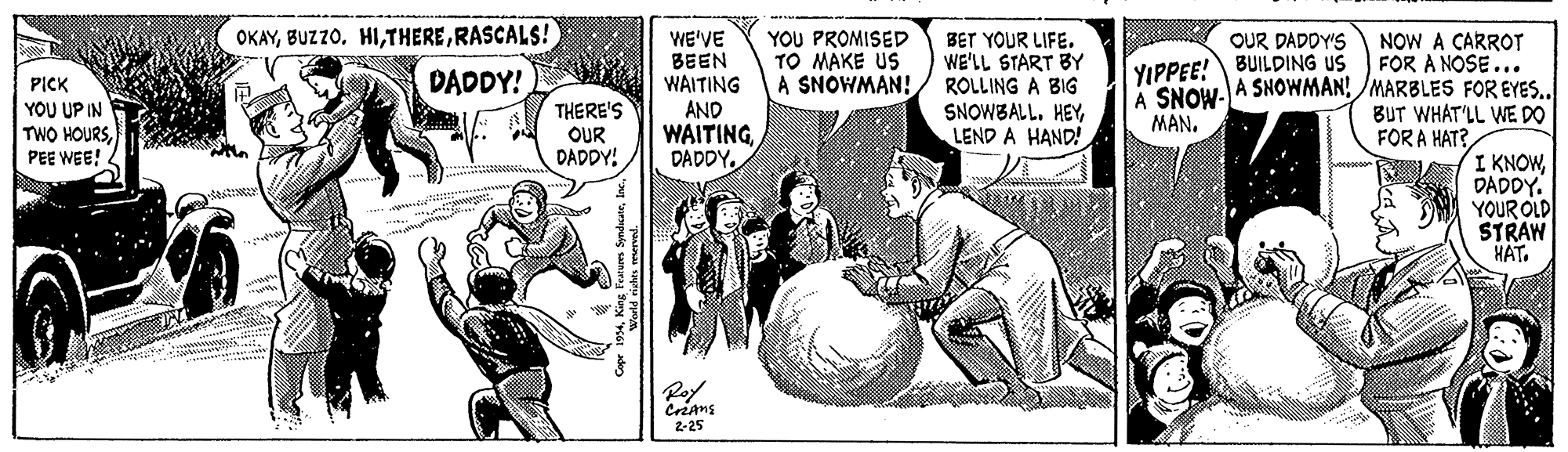 Illustration OCR: OKAYRASCALS! YOU PROMISED TO MAKE US WE'VE BEEN WAITING AND WAITINGDADDY. BET YOUR LIFE. WE'LL START BY A SNOWMAN!/ ROLLING A BIG SNOWBALL. HEYLEND A HAND! OUR DADDY'S YIPPEE! BUILDING US A SNOW- MAN. NOW A CARROT FOR A NOSE... A SNOWMAN! MARBLES FOR EYES.. BUT WHAT'LL WE DO DADDY! PICK YOU UP IN TWO HOURSPEE WEE! THERE'S OUR DADDY! FOR A HAT? I KNOWDADDY. YOUR OLD STRAW HAT. Roy Crians 2-25 OKAYBUZZO. HIRASCALS! YOU PROMISED TO MAKE US WE'VE BEEN WAITING AND WAITINGDADDY. BET YOUR LIFE. WE'LL START BY A SNOWMAN!/ ROLLING A BIG SNOWBALL. HEYLEND A HAND! OUR DADDY'S YIPPEE! BUILDING US A SNOW- MAN. NOW A CARROT FOR A NOSE... A SNOWMAN! MARBLES FOR EYES.. BUT WHAT'LL WE DO DADDY! PICK YOU UP IN TWO HOURSPEE WEE! THERE'S OUR DADDY! FOR A HAT? I KNOWDADDY. YOUR OLD STRAW HAT. Roy Crians 2-25
