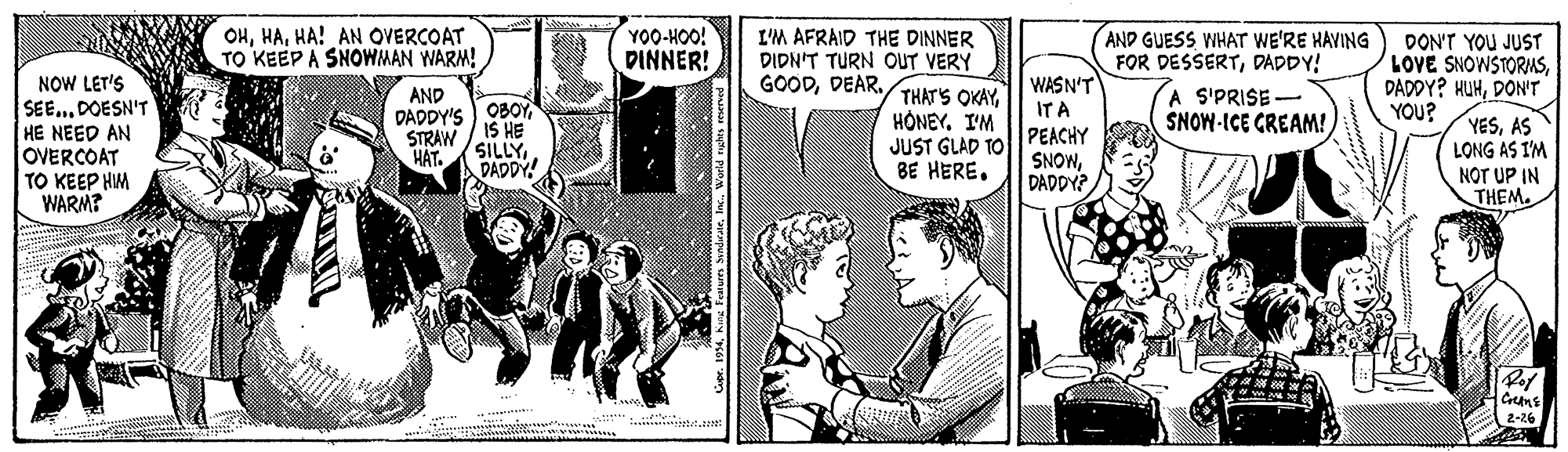 Sharing OCR: OHHA! AN OVERCOAT TO KEEP A SNOWMAN WARM! YO0-HOO! DINNER! I'M AFRAID THE DINNER DIDN'T TURN OUT VERY THATS OKAY. HONEY. I'M JUST GLAD TO BE HERE. WASN'T IT A PEACHY SNOWDADDY? AND GUESS WHAT WE'RE HAVING FOR DESSERTDADDY! A S'PRISE- SNOW-ICE GREAM! DON'T YOU JUST LOVE SNOWSTORIASDON'Tr YOU? GOODDEAR. NOW LET'S SEE... DOESN'T HE NEED AN OVERCOAT TO KEEP HIM WARM? AND DADDY'S)OBOY IS HE STRAW YESAS LONG AS I'M NOT UP IN THEM. HÁT. SILLYDADDY! Greans 2-26 04World rughs reen OHHA! AN OVERCOAT TO KEEP A SNOWMAN WARM! YO0-HOO! DINNER! I'M AFRAID THE DINNER DIDN'T TURN OUT VERY THATS OKAY. HONEY. I'M JUST GLAD TO BE HERE. WASN'T IT A PEACHY SNOWDADDY? AND GUESS WHAT WE'RE HAVING FOR DESSERTDADDY! A S'PRISE- SNOW-ICE GREAM! DON'T YOU JUST LOVE SNOWSTORIASDADOY? HUHDON'Tr YOU? GOODDEAR. NOW LET'S SEE... DOESN'T HE NEED AN OVERCOAT TO KEEP HIM WARM? AND DADDY'S)OBOY IS HE STRAW YESAS LONG AS I'M NOT UP IN THEM. HÁT. SILLYDADDY! Greans 2-26 04Kag Faluers SundirarWorld rughs reen