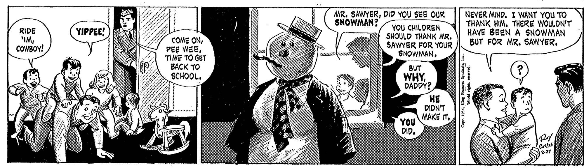 Photo caption OCR: MR. SAWYERDID YOU SEE OUR SNOWMAN? YOU CHILDREN SHOULD THANK MR. SAWYER FOR YOUR SNOWMAN. NEVER MIND. I WANT YOU TO THANK HIM. THERE WOULDN'T HAVE BEEN A SNOWMAN BUT FOR MR. SAWYER. YIPPEE! RIDE IMCOWBOY! COME ONTIME TO GET BACK TO SCHOOL. BUT WHYDADDY? ?? DIDN'T MAKE IT. YOU DIR. 2-27 MR. SAWYERDID YOU SEE OUR SNOWMAN? YOU CHILDREN SHOULD THANK MR. SAWYER FOR YOUR SNOWMAN. NEVER MIND. I WANT YOU TO THANK HIM. THERE WOULDN'T HAVE BEEN A SNOWMAN BUT FOR MR. SAWYER. YIPPEE! RIDE IMCOWBOY! COME ONPEE WEETIME TO GET BACK TO SCHOOL. BUT WHYDADDY? ?? DIDN'T MAKE IT. YOU DIR. 2-27