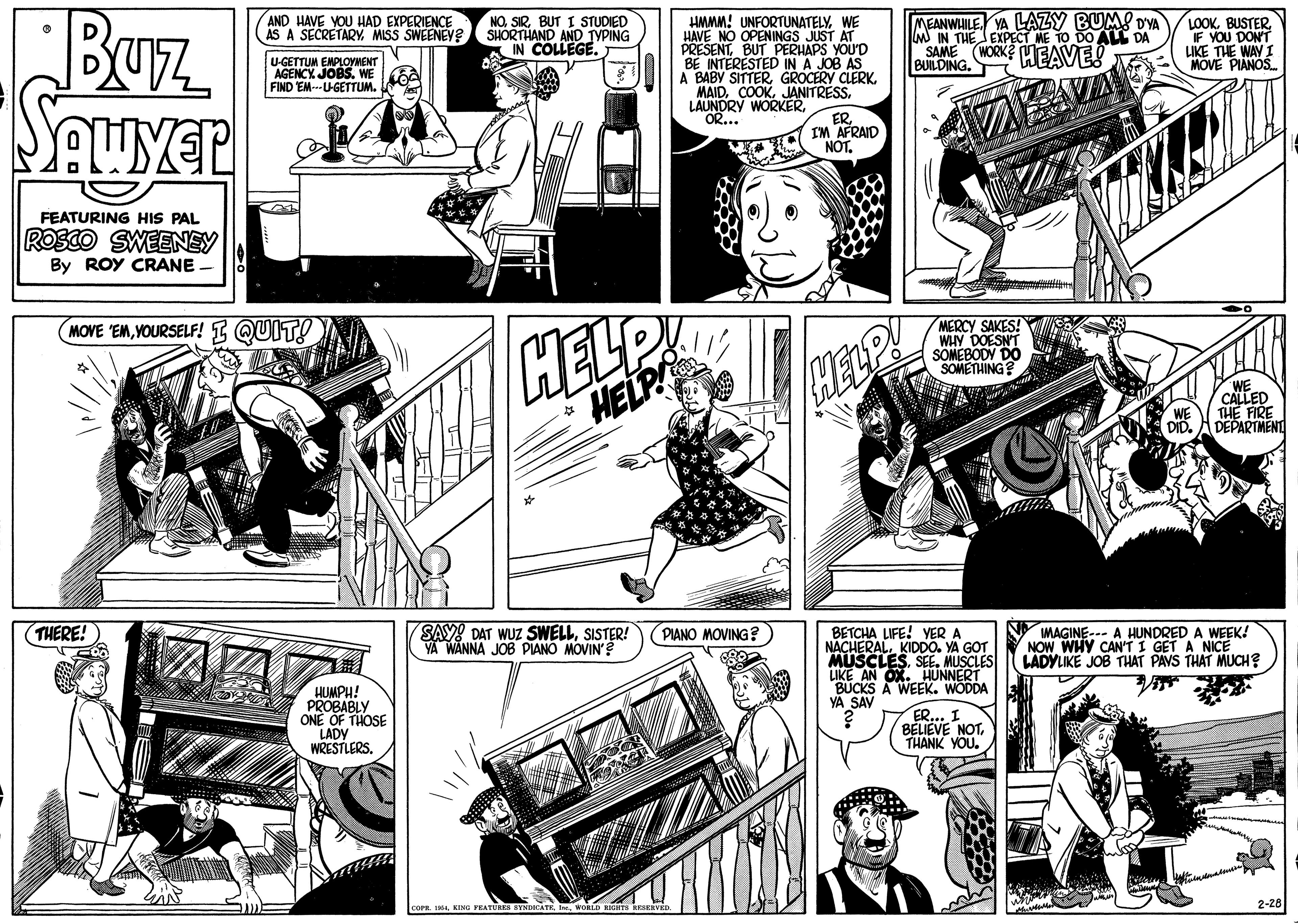 Fictional character OCR: BUz Sauyer MEANWLILE YA LAZY BUM! DYA M IN THE EXPECT ME TO DO AL DA SAME (WORK? EAVE! BUILDING. AND HAVE YOU HAD EXPERIENCE AS A SECRETARY MISS SWEENEY? NOBUT I STUDIED SHORTHAND AND TYPING IN COLLEGE. HMMM! UNFORTUNATELYWE HAVE NO OPENINGS JUST AT PRESENTBUT PERHAPS YOU'D BE INTERESTED IN A JOB AS A BABY SITTERJANITRESS. LOOK. BUSTERIF YOU DONT LIKE THE WAY I MOVE PIANOS. U-GETTUM EMPLOYMENT AGENCY JOBS. WE FIND EM---U-GETTUM. LAUNDRY WORKEROR... ERIM AFRAID NOTFEATURING HIS PAL ROSCO SWEENEY By ROY CRANE MERCY SAKES! WHY DOESNT SOMEBODY DO SOMETHING? MOVE 'EMVOURSELF! I QUIT! HELP CALLED THE FIRE DEPARTMENT THERE! SAY! DAT WUZ SWELLSISTER! YA WANNA JOB PIANO MOVIN'? PIANO MOVING? LIFE! YER A MAGINE--- A HUNDRED A WEEK! NOW WHY CAN'TI GET A NICE LADYLIKE JOB THAT PAYS THAT MUCH? UERALKIDDO. YA GOT MUSCLESSE. MUSCLES LIKE AN OX. HUNNERT BUCKS A WEEK. WODDA YA SAV HUMPH! PROBABLY ONE OF THOSE LADY WRESTLERS. ER... I BELIEVE NOTTHANK YOU. 2-28 BUz Sauyer MEANWLILE YA LAZY BUM! DYA M IN THE EXPECT ME TO DO AL DA SAME (WORK? EAVE! BUILDING. AND HAVE YOU HAD EXPERIENCE AS A SECRETARY MISS SWEENEY? NOBUT I STUDIED SHORTHAND AND TYPING IN COLLEGE. HMMM! UNFORTUNATELYWE HAVE NO OPENINGS JUST AT PRESENTBUT PERHAPS YOU'D BE INTERESTED IN A JOB AS A BABY SITTERGROCERY CLERKJANITRESS. LOOK. BUSTERIF YOU DONT LIKE THE WAY I MOVE PIANOS. U-GETTUM EMPLOYMENT AGENCY JOBS. WE FIND EM---U-GETTUM. LAUNDRY WORKEROR... ERIM AFRAID NOTFEATURING HIS PAL ROSCO SWEENEY By ROY CRANE MERCY SAKES! WHY DOESNT SOMEBODY DO SOMETHING? MOVE 'EMVOURSELF! I QUIT! HELP CALLED THE FIRE DEPARTMENT THERE! SAY! DAT WUZ SWELLSISTER! YA WANNA JOB PIANO MOVIN'? PIANO MOVING? LIFE! YER A MAGINE--- A HUNDRED A WEEK! NOW WHY CAN'TI GET A NICE LADYLIKE JOB THAT PAYS THAT MUCH? UERALKIDDO. YA GOT MUSCLESSE. MUSCLES LIKE AN OX. HUNNERT BUCKS A WEEK. WODDA YA SAV HUMPH! PROBABLY ONE OF THOSE LADY WRESTLERS. ER... I BELIEVE NOTTHANK YOU. 2-28