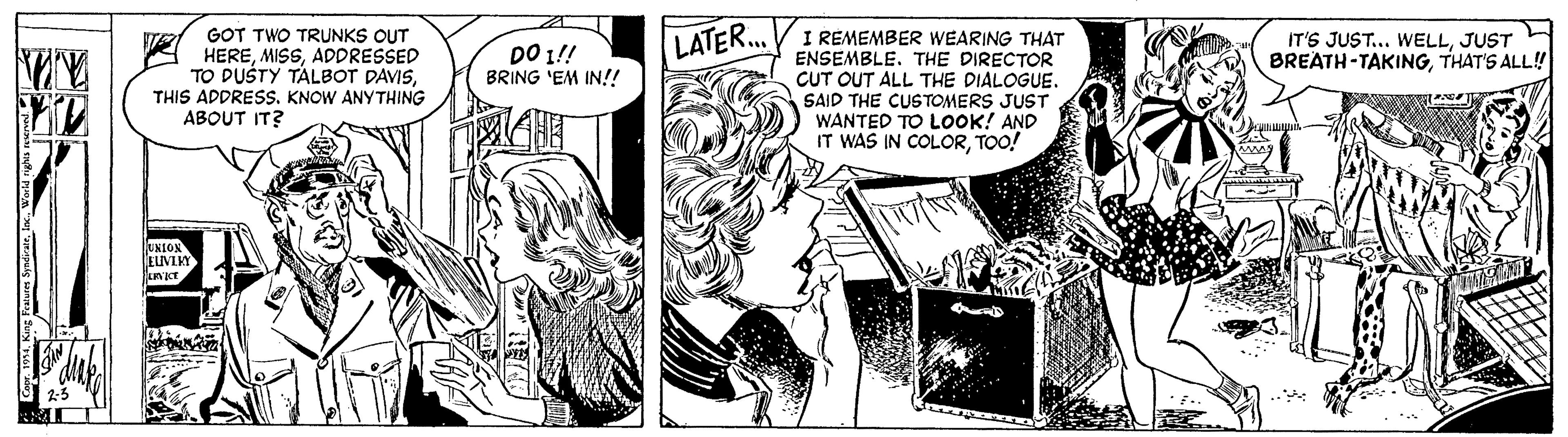 Publication OCR: GOT TWO TRUNKS OUT HEREADDRESSED TO DUSTY TALBOT DAVISTHIS ADDRESS. KNOW ANYTHING ABOUT IT? I REMEMBER WEARING THAT ENSEMBLE. THE DIRECTOR CUT OUT ALL THE DIALOGUE. SAID THE CUSTOMERS JUST WANTED TO LOOK! AND IT WAS IN COLORTOO! DO 1!! BRING 'EM IN! LATER... IT'S JUST... WELLJUST BREATH-TAKINGTHAT'S ALL! 2-5 GOT TWO TRUNKS OUT HEREADDRESSED TO DUSTY TALBOT DAVISTHIS ADDRESS. KNOW ANYTHING ABOUT IT? I REMEMBER WEARING THAT ENSEMBLE. THE DIRECTOR CUT OUT ALL THE DIALOGUE. SAID THE CUSTOMERS JUST WANTED TO LOOK! AND IT WAS IN COLORTOO! DO 1!! BRING 'EM IN! LATER... IT'S JUST... WELLJUST BREATH-TAKINGTHAT'S ALL! 2-5