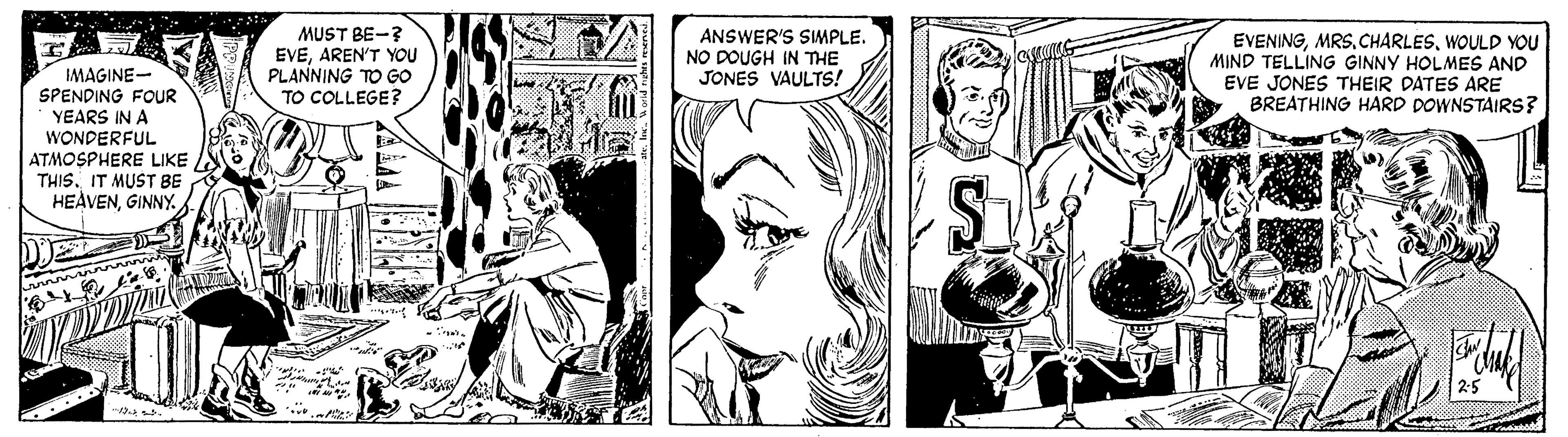 Mammal OCR: MUST BE-? EVEAREN'T YOU PLANNING TO GO TO COLLEGE? ANSWER'S SIMPLE. NO DOUGH IN THE JONES VAULTS! EVENINGWOULD YOU MIND TELLING GINNY HOLMES AND EVE JONES THEIR DATES ARE BREATHING HARD DOWNSTAIRS? IMAGINE- SPENDING FOUR YEARS IN A WONDERFUL ATMOSPHERE LIKE THISIT MUST BE HEÀVENGINNY. 25 MUST BE-? EVEAREN'T YOU PLANNING TO GO TO COLLEGE? ANSWER'S SIMPLE. NO DOUGH IN THE JONES VAULTS! EVENINGWOULD YOU MIND TELLING GINNY HOLMES AND EVE JONES THEIR DATES ARE BREATHING HARD DOWNSTAIRS? IMAGINE- SPENDING FOUR YEARS IN A WONDERFUL ATMOSPHERE LIKE THISIT MUST BE HEÀVENGINNY. 25