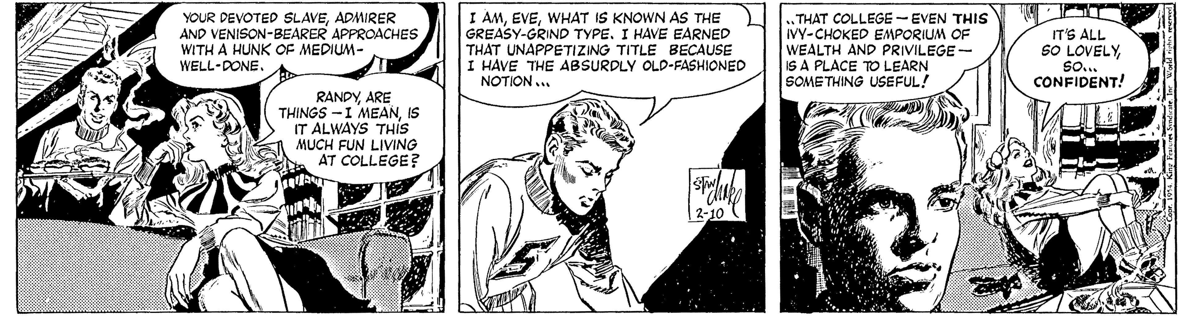 Comics OCR: YOUR DEVOTED SLAVEADMIRER AND VENISON-BEARER APPROACHES WITH A HUNK OF MEDIUM- WELL-DONEWHAT IS KNOWN AS THE GREASY-GRIND TYPE. I HAVE EARNED THAT UNAPPETIZING TITLE BECAUSE I HAVE THE ABSURDLY OLD-FASHIONED NOTION ... „THAT COLLEGE -EVEN THIS IVY-CHOKED EMPORIUM OF WEALTH AND PRIVILEGE- IS A PLACE TO LEARN SOME THING USEFUL! IT'S ALL SO LOVELYSo.. CONFIDENT! RANDYARE THINGS -I MEANIS IT ALWAYS THIS MUCH FUN LIVING AT COLLEGE? 2-10 YOUR DEVOTED SLAVEADMIRER AND VENISON-BEARER APPROACHES WITH A HUNK OF MEDIUM- WELL-DONEI AMWHAT IS KNOWN AS THE GREASY-GRIND TYPE. I HAVE EARNED THAT UNAPPETIZING TITLE BECAUSE I HAVE THE ABSURDLY OLD-FASHIONED NOTION ... „THAT COLLEGE -EVEN THIS IVY-CHOKED EMPORIUM OF WEALTH AND PRIVILEGE- IS A PLACE TO LEARN SOME THING USEFUL! IT'S ALL SO LOVELYSo.. CONFIDENT! RANDYARE THINGS -I MEANIS IT ALWAYS THIS MUCH FUN LIVING AT COLLEGE? 2-10