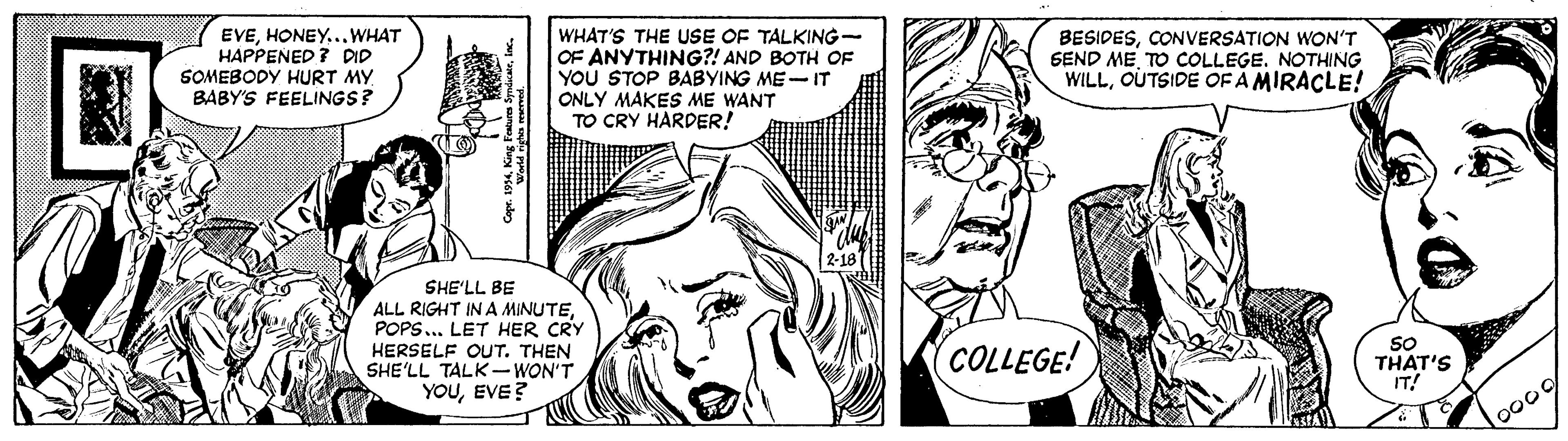 Font OCR: EVEHONEY...WHAT HAPPENED ? DID SOMEBODY HURT MY. BABY'S FEELINGS? WHAT'S THE USE OF TALKING- OF ANYTHING?! AND BOTH OF YOU STOP BABYING ME-IT ONLY MAKES ME WANT TO CRY HARDER! BESIDESCONVERSATION WON'T SEND ME TO COLLEGE. NOTHING WILLOUTSIDE OF A MIRACLE! SHE'LL BE ALL RIGHT IN A MINUTEPOPS.. LET HER CRY HERSELF OUT. THEN SHE'LL TALK-WON'T (COLLEGE! SO THAT'S IT! YOUEVE? Cape. 1994King Feture EVEHONEY...WHAT HAPPENED ? DID SOMEBODY HURT MY. BABY'S FEELINGS? WHAT'S THE USE OF TALKING- OF ANYTHING?! AND BOTH OF YOU STOP BABYING ME-IT ONLY MAKES ME WANT TO CRY HARDER! BESIDESCONVERSATION WON'T SEND ME TO COLLEGE. NOTHING WILLOUTSIDE OF A MIRACLE! SHE'LL BE ALL RIGHT IN A MINUTEPOPS.. LET HER CRY HERSELF OUT. THEN SHE'LL TALK-WON'T (COLLEGE! SO THAT'S IT! YOUEVE? Cape. 1994King Feture