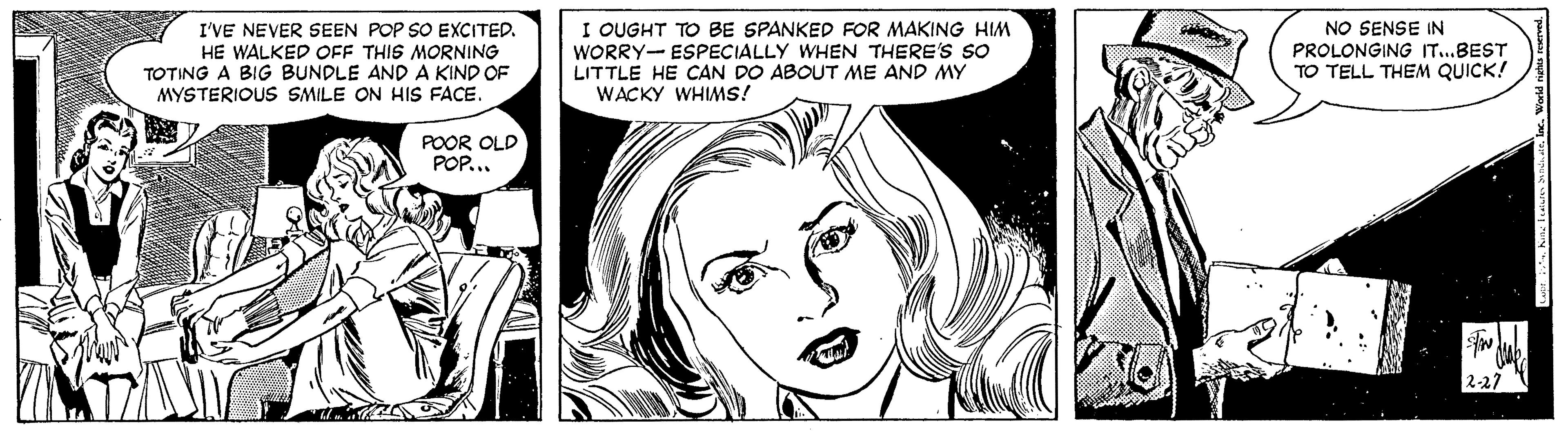White OCR: I OUGHT TO BE SPANKED FOR MAKING HIM WORRY- ESPECIALLY WHEN THERE'S SO LITTLE HE CAN DO ABOUT ME AND MY WACKY WHIMS! NO SENSE IN I'VE NEVER SEEN POP SO EXCITED. HE WALKED OFF THIS MORNING TOTING A BIG BUNDLE AND A KIND OF MYSTERIOUS SMILE ON HIS FACE. PROLONGING IT..BEST TO TELL THEM QUICK! POOR OLD POP.. 2-27 I OUGHT TO BE SPANKED FOR MAKING HIM WORRY- ESPECIALLY WHEN THERE'S SO LITTLE HE CAN DO ABOUT ME AND MY WACKY WHIMS! NO SENSE IN I'VE NEVER SEEN POP SO EXCITED. HE WALKED OFF THIS MORNING TOTING A BIG BUNDLE AND A KIND OF MYSTERIOUS SMILE ON HIS FACE. PROLONGING IT..BEST TO TELL THEM QUICK! POOR OLD POP.. 2-27