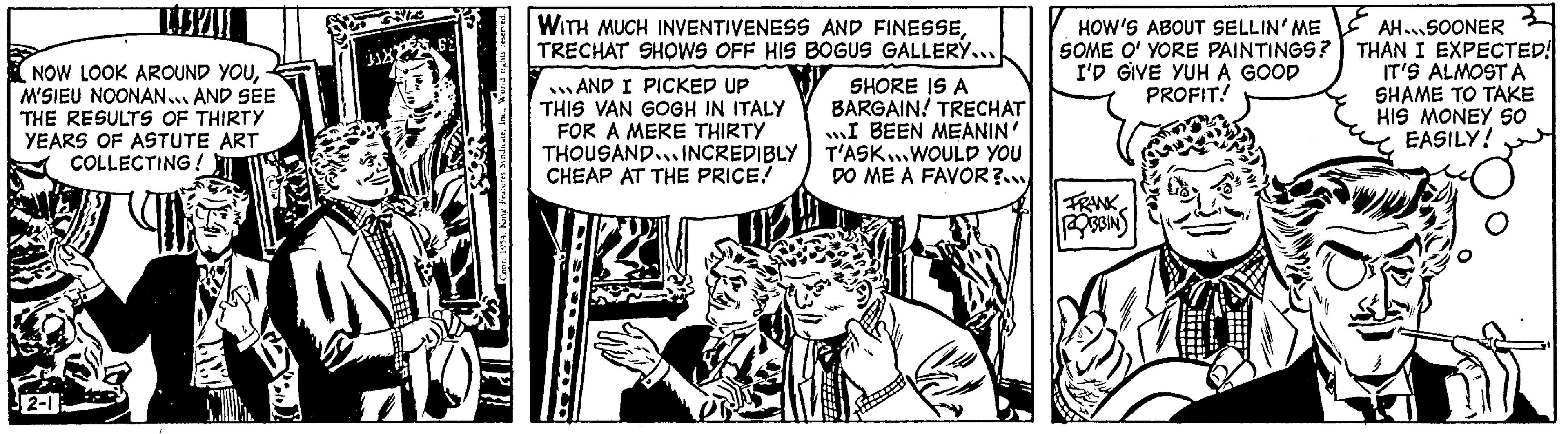 Conversation OCR: NOW LOOK AROUND YOUM'SIEU NOONAN... AND SEE THE RESULTS OF THIRTY YEARS OF ASTUTE ART COLLECTING! 2-1 J1XX 62 WITH MUCH INVENTIVENESS AND FINESSETRECHAT SHOWS OFF HIS BOGUS GALLERY... AND I PICKED UP THIS VAN GOGH IN ITALY FOR A MERE THIRTY THOUSAND INCREDIBLY CHEAP AT THE PRICE! SHORE IS A BARGAIN! TRECHAT I BEEN MEANIN' T'ASK...WOULD YOU DO ME A FAVOR?... HOW'S ABOUT SELLIN' ME SOME O' YORE PAINTINGS? I'D GIVE YUH A GOOD PROFIT! FRANK 20133IN AH..SOONER THAN I EXPECTED! IT'S ALMOST A SHAME TO TAKE HIS MONEY SO EASILY! O NOW LOOK AROUND YOUM'SIEU NOONAN ... AND SEE THE RESULTS OF THIRTY YEARS OF ASTUTE ART COLLECTING ! 2-1 J1XX 62 WITH MUCH INVENTIVENESS AND FINESSETRECHAT SHOWS OFF HIS BOGUS GALLERY ... AND I PICKED UP THIS VAN GOGH IN ITALY FOR A MERE THIRTY THOUSAND INCREDIBLY CHEAP AT THE PRICE ! SHORE IS A BARGAIN ! TRECHAT I BEEN MEANIN ' T'ASK ... WOULD YOU DO ME A FAVOR ? ... HOW'S ABOUT SELLIN ' ME SOME O ' YORE PAINTINGS ? I'D GIVE YUH A GOOD PROFIT ! FRANK 20133IN AH..SOONER THAN I EXPECTED ! IT'S ALMOST A SHAME TO TAKE HIS MONEY SO EASILY ! O