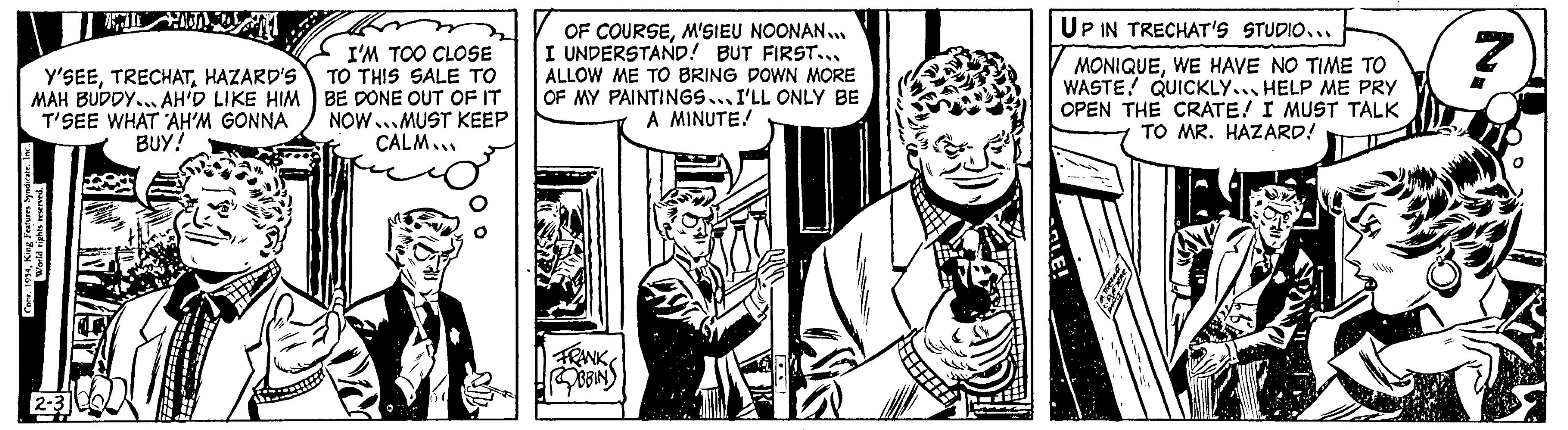 Monochrome OCR: Y'SEEHAZARD'S MAH BUDDY... AH'D LIKE HIM T'SEE WHAT AH'M GONNA BUY! Conr. 1954Inc.. World rights reserved. MIL AND 2-3 I'M TOO CLOSE TO THIS SALE TO BE DONE OUT OF IT NOW MUST KEEP CALM... OF COURSEM'SIEU NOONAN... I UNDERSTAND! BUT FIRST... ALLOW ME TO BRING DOWN MORE OF MY PAINTINGS... I'LL ONLY BE A MINUTE! FRANK BBIN ? UP IN TRECHAT'S STUDIO... MONIQUEWE HAVE NO TIME TO WASTE! QUICKLY... HELP ME PRY OPEN THE CRATE! I MUST TALK TO MR. HAZARD! 7 Y'SEEHAZARD'S MAH BUDDY ... AH'D LIKE HIM T'SEE WHAT AH'M GONNA BUY ! Conr . 1954King Features SyndicateInc .. World rights reserved . MIL AND 2-3 I'M TOO CLOSE TO THIS SALE TO BE DONE OUT OF IT NOW MUST KEEP CALM ... OF COURSEM'SIEU NOONAN ... I UNDERSTAND ! BUT FIRST ... ALLOW ME TO BRING DOWN MORE OF MY PAINTINGS ... I'LL ONLY BE A MINUTE ! FRANK BBIN ? UP IN TRECHAT'S STUDIO ... MONIQUEWE HAVE NO TIME TO WASTE ! QUICKLY ... HELP ME PRY OPEN THE CRATE ! I MUST TALK TO MR . HAZARD ! 7