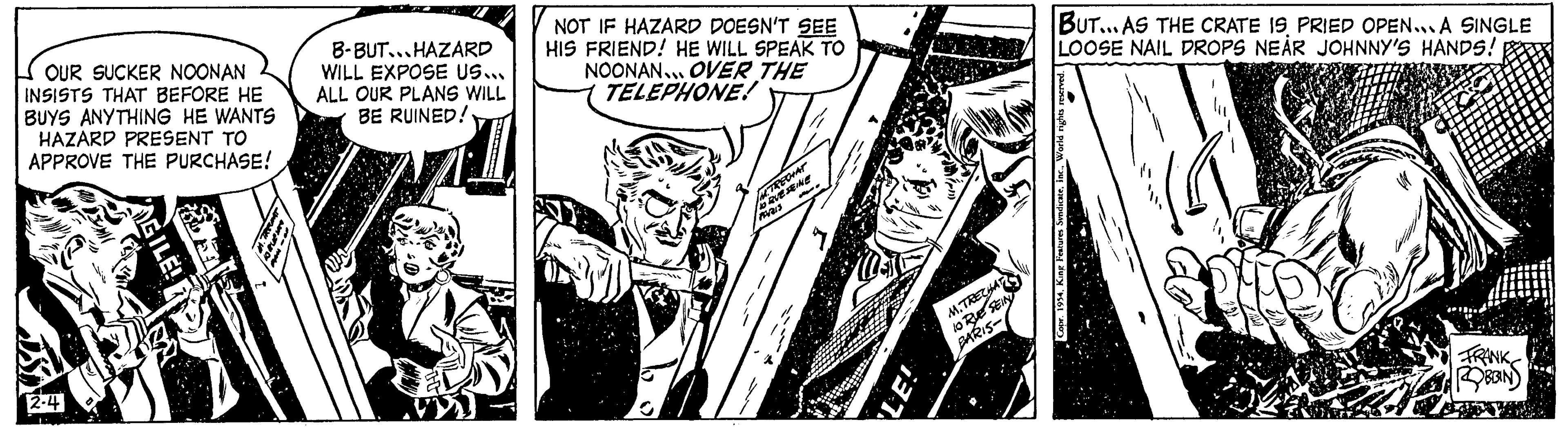 Comic book OCR: OUR SUCKER NOONAN INSISTS THAT BEFORE HE BUYS ANYTHING HE WANTS HAZARD PRESENT TO APPROVE THE PURCHASE! (P 2-4 GILE! B-BUT...HAZARD WILL EXPOSE US... ALL OUR PLANS WILL BE RUINED!! NOT IF HAZARD DOESN'T SEE HIS FRIEND! HE WILL SPEAK TO NOONAN... OVER THE TELEPHONE! M.TRECHAT ORUESEINE LE! M.TRECHAT 10 RUE SEIN BARIS- BUT... AS THE CRATE IS PRIED OPEN... A SINGLE LOOSE NAIL DROPS NEAR JOHNNY'S HANDS! Copr. 1954World rights r ROBBIN OUR SUCKER NOONAN INSISTS THAT BEFORE HE BUYS ANYTHING HE WANTS HAZARD PRESENT TO APPROVE THE PURCHASE ! ( P 2-4 GILE ! B - BUT ... HAZARD WILL EXPOSE US ... ALL OUR PLANS WILL BE RUINED !! NOT IF HAZARD DOESN'T SEE HIS FRIEND ! HE WILL SPEAK TO NOONAN ... OVER THE TELEPHONE ! M.TRECHAT ORUESEINE LE ! M.TRECHAT 10 RUE SEIN BARIS BUT ... AS THE CRATE IS PRIED OPEN ... A SINGLE LOOSE NAIL DROPS NEAR JOHNNY'S HANDS ! Copr . 1954King Features SyndicateWorld rights r ROBBIN
