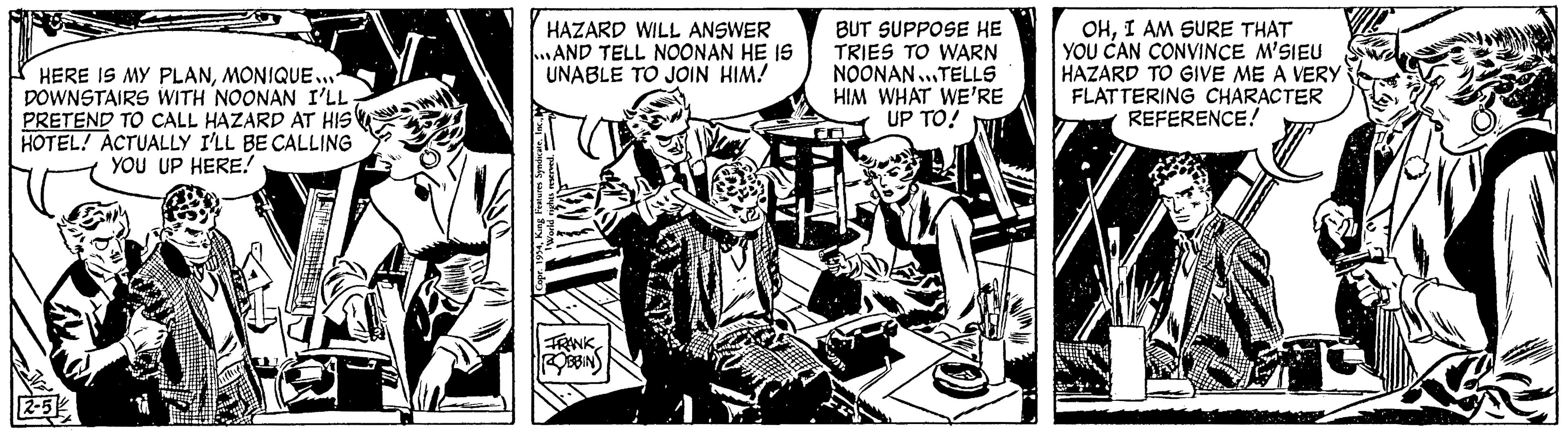 Drawing OCR: HERE IS MY PLANMONIQUE... DOWNSTAIRS WITH NOONAN I'LL PRETEND TO CALL HAZARD AT HIS HOTEL/ ACTUALLY I'LL BE CALLING YOU UP HERE! HAZARD WILL ANSWER ...AND TELL NOONAN HE IS UNABLE TO JOIN HIM! FRANK ROBBINS BUT SUPPOSE HE TRIES TO WARN NOONAN...TELLS HIM WHAT WE'RE UP TO! OHI AM SURE THAT YOU CAN CONVINCE M'SIEU HAZARD TO GIVE ME A VERY FLATTERING CHARACTER REFERENCE! HERE IS MY PLANMONIQUE ... DOWNSTAIRS WITH NOONAN I'LL PRETEND TO CALL HAZARD AT HIS HOTEL / ACTUALLY I'LL BE CALLING YOU UP HERE ! HAZARD WILL ANSWER ... AND TELL NOONAN HE IS UNABLE TO JOIN HIM ! FRANK ROBBINS BUT SUPPOSE HE TRIES TO WARN NOONAN ... TELLS HIM WHAT WE'RE UP TO ! OHI AM SURE THAT YOU CAN CONVINCE M'SIEU HAZARD TO GIVE ME A VERY FLATTERING CHARACTER REFERENCE !