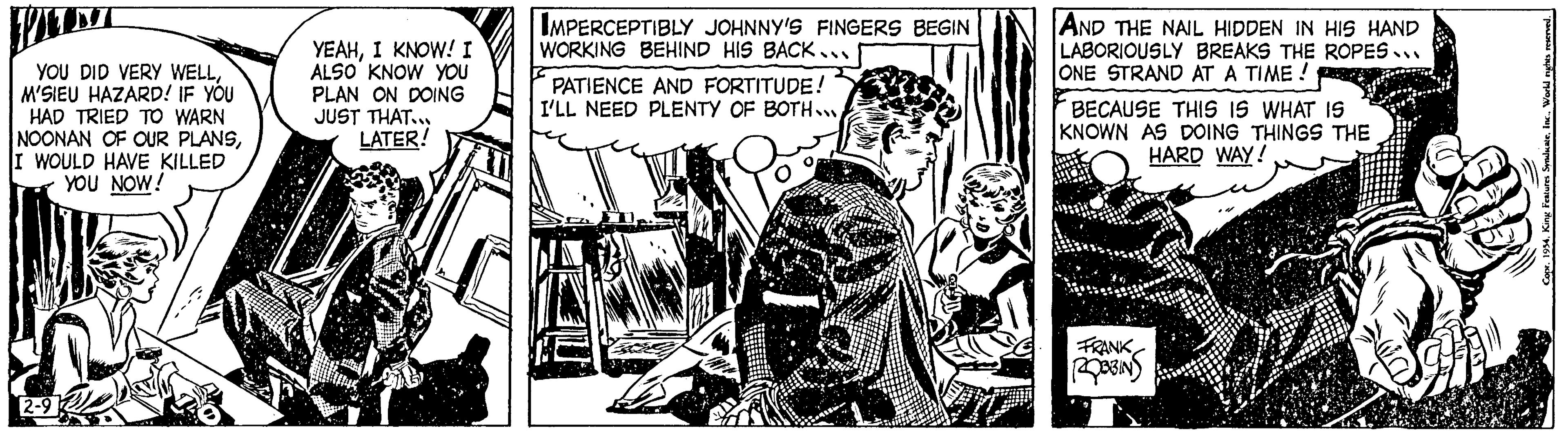 Drawing OCR: YOU DID VERY WELLM'SIEU HAZARD! IF YOU HAD TRIED TO WARN NOONAN OF OUR PLANSI WOULD HAVE KILLED YOU NOW! YEAHI KNOW! I ALSO KNOW YOU PLAN ON DOING JUST THAT.. LATER! IMPERCEPTIBLY JOHNNY'S FINGERS BEGIN WORKING BEHIND HIS BACK... PATIENCE AND FORTITUDE! I'LL NEED PLENTY OF BOTH... ? AND THE NAIL HIDDEN IN HIS HAND LABORIOUSLY BREAKS THE ROPES.. ONE STRAND AT A TIME ! BECAUSE THIS IS WHAT IS KNOWN AS DOING THINGS THE HARD WAY! FRANK ROBBIN Copr. 1954World rights reserved. YOU DID VERY WELLM'SIEU HAZARD ! IF YOU HAD TRIED TO WARN NOONAN OF OUR PLANSI WOULD HAVE KILLED YOU NOW ! YEAHI KNOW ! I ALSO KNOW YOU PLAN ON DOING JUST THAT .. LATER ! IMPERCEPTIBLY JOHNNY'S FINGERS BEGIN WORKING BEHIND HIS BACK ... PATIENCE AND FORTITUDE ! I'LL NEED PLENTY OF BOTH ... ? AND THE NAIL HIDDEN IN HIS HAND LABORIOUSLY BREAKS THE ROPES .. ONE STRAND AT A TIME ! BECAUSE THIS IS WHAT IS KNOWN AS DOING THINGS THE HARD WAY ! FRANK ROBBIN Copr . 1954King Features SyndicateWorld rights reserved .