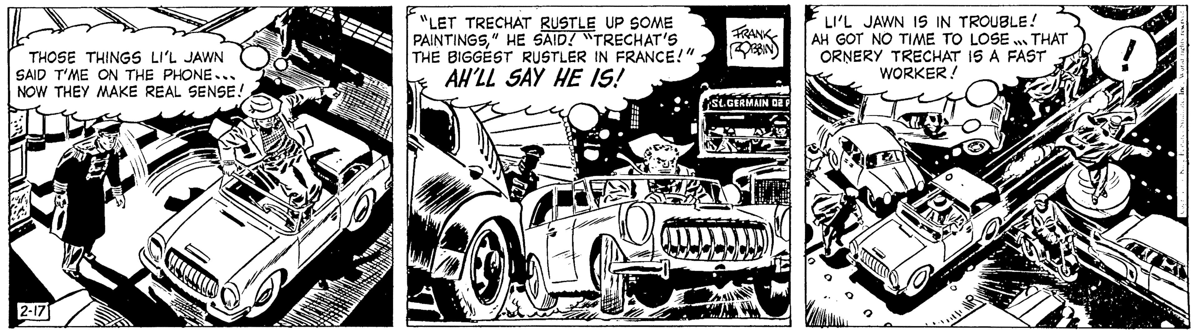 Organism OCR: THOSE THINGS LI'L JAWN SAID T'ME ON THE PHONE... NOW THEY MAKE REAL SENSE! 2-17 - "LET TRECHAT RUSTLE UP SOME PAINTINGS" HE SAID! "TRECHAT'S THE BIGGEST RUSTLER IN FRANCE!". AH'LL SAY HE IS! FRANK St.GERMAIN 02 LI'L JAWN IS IN TROUBLE! AH GOT NO TIME TO LOSE ... THAT ORNERY TRECHAT IS A FAST WORKER! THOSE THINGS LI'L JAWN SAID T'ME ON THE PHONE ... NOW THEY MAKE REAL SENSE ! 2-17 - " LET TRECHAT RUSTLE UP SOME PAINTINGS" HE SAID ! " TRECHAT'S THE BIGGEST RUSTLER IN FRANCE ! " . AH'LL SAY HE IS ! FRANK St.GERMAIN 02 LI'L JAWN IS IN TROUBLE ! AH GOT NO TIME TO LOSE ... THAT ORNERY TRECHAT IS A FAST WORKER !