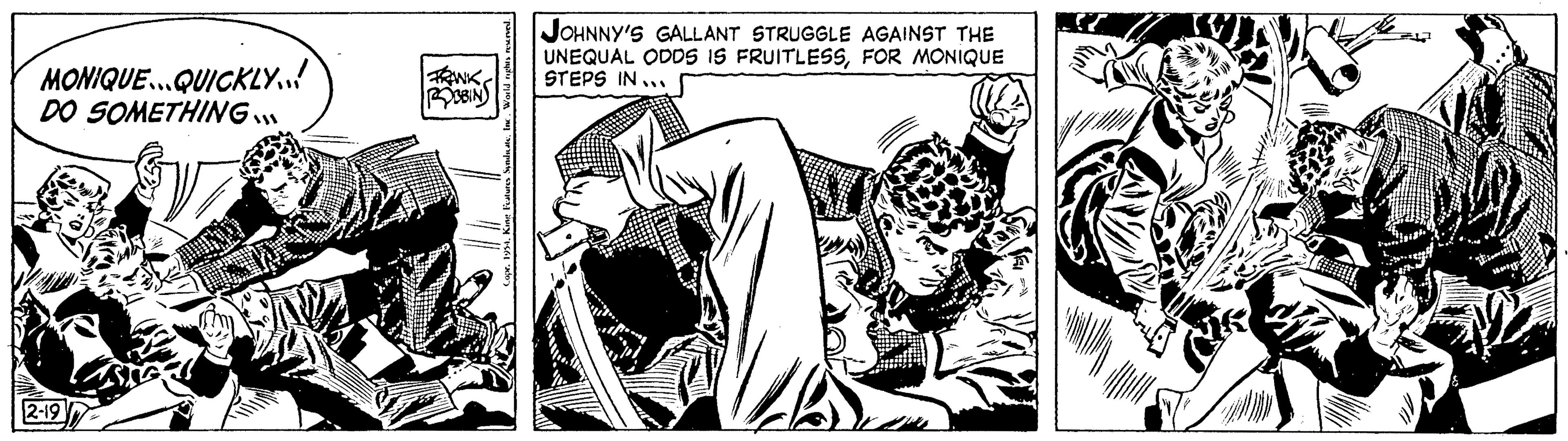 Monochrome OCR: MONIQUE...QUICKLY... DO SOMETHING 2-19 FRANK ROBBIN JOHNNY'S GALLANT STRUGGLE AGAINST THE UNEQUAL ODDS IS FRUITLESSFOR MONIQUE STEPS IN... A MONIQUE ... QUICKLY ... DO SOMETHING 2-19 FRANK ROBBIN JOHNNY'S GALLANT STRUGGLE AGAINST THE UNEQUAL ODDS IS FRUITLESSFOR MONIQUE STEPS IN ... A