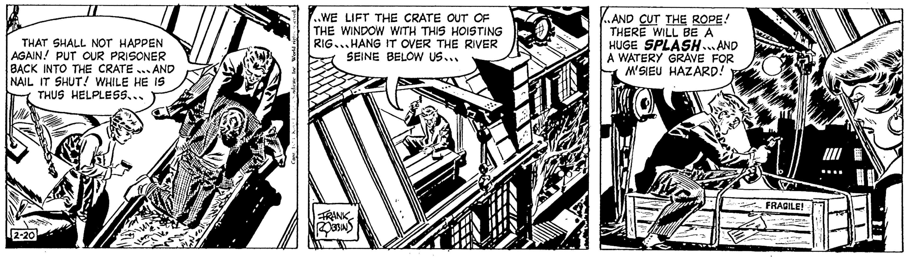 Monochrome OCR: THAT SHALL NOT HAPPEN AGAIN! PUT OUR PRISONER BACK INTO THE CRATE... AND NAIL IT SHUT! WHILE HE IS THUS HELPLESS... 2-20 ..WE LIFT THE CRATE OUT OF THE WINDOW WITH THIS HOISTING RIG...HANG IT OVER THE RIVER SEINE BELOW US... FRANK ROBBINS AND CUT THE ROPE! THERE WILL BE A HUGE SPLASH...AND A WATERY GRAVE FOR M'SIEU HAZARD! FRAGILE! THAT SHALL NOT HAPPEN AGAIN ! PUT OUR PRISONER BACK INTO THE CRATE ... AND NAIL IT SHUT ! WHILE HE IS THUS HELPLESS ... 2-20 ..WE LIFT THE CRATE OUT OF THE WINDOW WITH THIS HOISTING RIG ... HANG IT OVER THE RIVER SEINE BELOW US ... FRANK ROBBINS AND CUT THE ROPE ! THERE WILL BE A HUGE SPLASH ... AND A WATERY GRAVE FOR M'SIEU HAZARD ! FRAGILE !