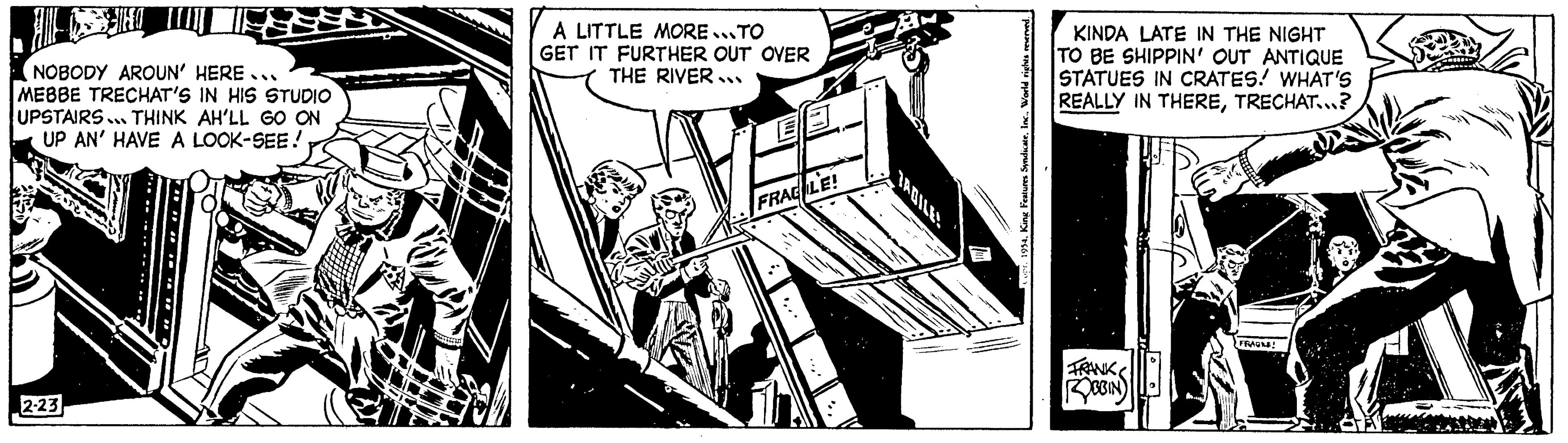 Publication OCR: !!! NOBODY AROUN' HERE... MEBBE TRECHAT'S IN HIS STUDIO UPSTAIRS. THINK AH'LL GO ON UP AN' HAVE A LOOK-SEE! P 2-23 A LITTLE MORE...TO GET IT FURTHER OUT OVER THE RIVER.. SUMITE E3 FRACLE! TADILES THAN 1 Copr. 1954Worl KINDA LATE IN THE NIGHT TO BE SHIPPIN' OUT ANTIQUE STATUES IN CRATES! WHAT'S REALLY IN THERETRECHAT...? FRANK ROBBIN FRAGME! !!! NOBODY AROUN ' HERE ... MEBBE TRECHAT'S IN HIS STUDIO UPSTAIRS . THINK AH'LL GO ON UP AN ' HAVE A LOOK - SEE ! P 2-23 A LITTLE MORE ... TO GET IT FURTHER OUT OVER THE RIVER .. SUMITE E3 FRACLE ! TADILES THAN 1 Copr . 1954King Features SyndicateWorl KINDA LATE IN THE NIGHT TO BE SHIPPIN ' OUT ANTIQUE STATUES IN CRATES ! WHAT'S REALLY IN THERETRECHAT ... ? FRANK ROBBIN FRAGME !