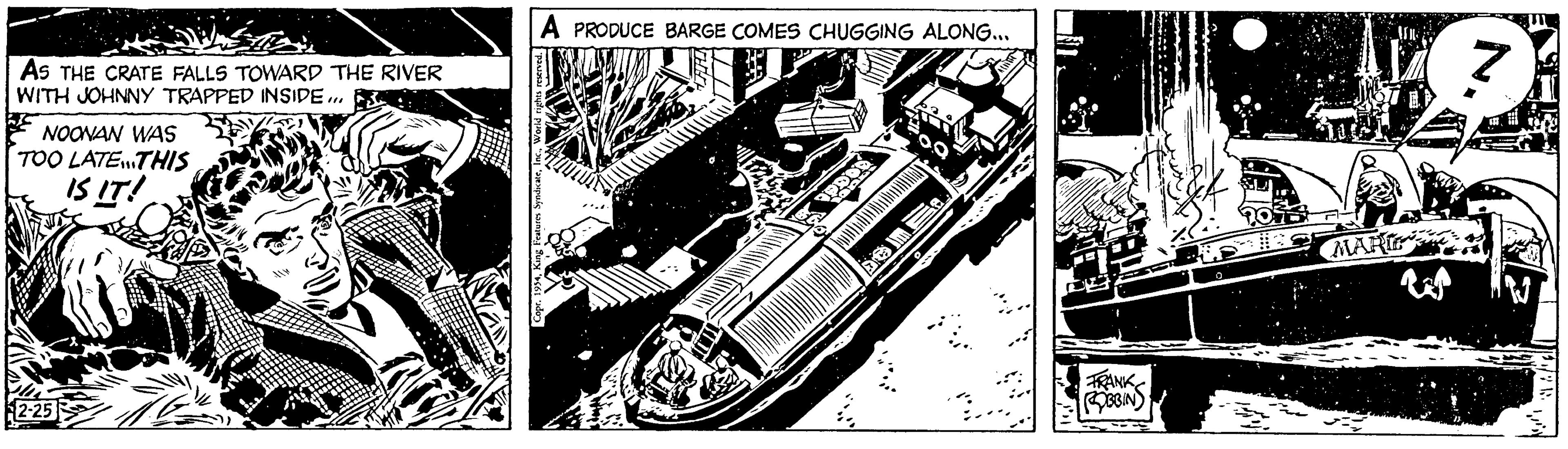Auto part OCR: AS THE CRATE FALLS TOWARD THE RIVER WITH JOHNNY TRAPPED INSIDE... NOONAN WAS TOO LATE...THIS IS IT! 2-25 A PRODUCE BARGE COMES CHUGGING ALONG... FRANK ROBBIN MARIE AS THE CRATE FALLS TOWARD THE RIVER WITH JOHNNY TRAPPED INSIDE ... NOONAN WAS TOO LATE ... THIS IS IT ! 2-25 A PRODUCE BARGE COMES CHUGGING ALONG ... FRANK ROBBIN MARIE
