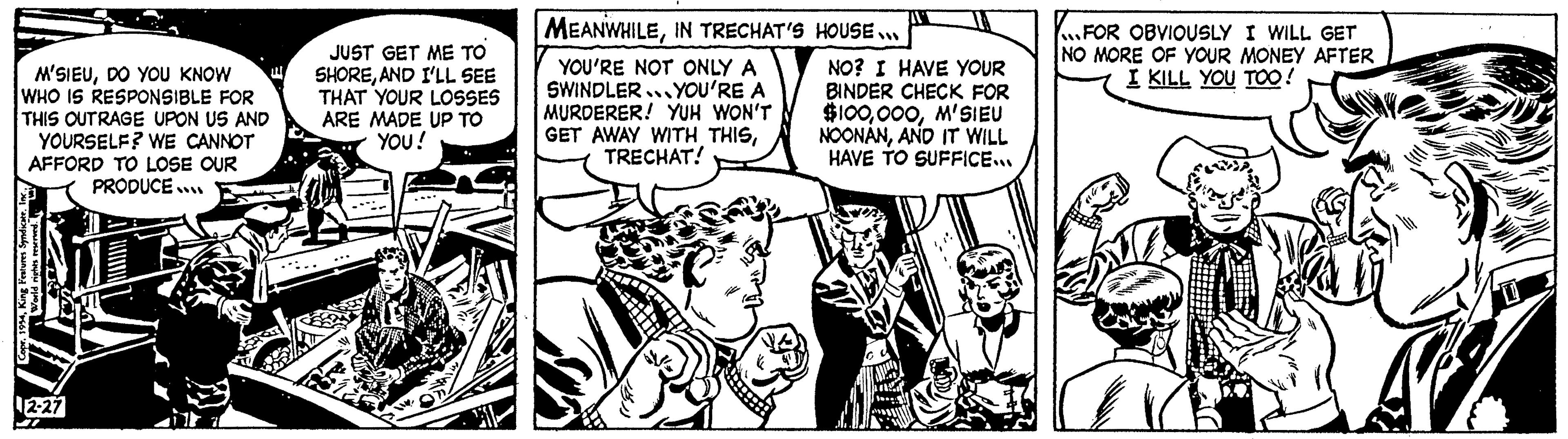 Comic book OCR: M'SIEUDO YOU KNOW WHO IS RESPONSIBLE FOR THIS OUTRAGE UPON US AND YOURSELF? WE CANNOT AFFORD TO LOSE OUR PRODUCE... 7 CoprKing Features Syndicate. Inc.. para o pl 2-27 JUST GET ME TO SHOREAND I'LL SEE THAT YOUR LOSSES ARE MADE UP TO YOU! MIVA MEANWHILEIN TRECHAT'S HOUSE... YOU'RE NOT ONLY A SWINDLER YOU'RE A MURDERER! YUH WON'T GET AWAY WITH THISTRECHAT! 16 " TVI NO? I HAVE YOUR BINDER CHECK FOR $100ASIÊU NOONANAND IT WILL HAVE TO SUFFICE... FOR OBVIOUSLY I WILL GET NO MORE OF YOUR MONEY AFTER I KILL YOU TOO! M'SIEUDO YOU KNOW WHO IS RESPONSIBLE FOR THIS OUTRAGE UPON US AND YOURSELF ? WE CANNOT AFFORD TO LOSE OUR PRODUCE ... 7 CoprKing Features Syndicate . Inc .. para o pl 2-27 JUST GET ME TO SHOREAND I'LL SEE THAT YOUR LOSSES ARE MADE UP TO YOU ! MIVA MEANWHILEIN TRECHAT'S HOUSE ... YOU'RE NOT ONLY A SWINDLER YOU'RE A MURDERER ! YUH WON'T GET AWAY WITH THISTRECHAT ! 16 " TVI NO ? I HAVE YOUR BINDER CHECK FOR $ 100ASIÊU NOONANAND IT WILL HAVE TO SUFFICE ... FOR OBVIOUSLY I WILL GET NO MORE OF YOUR MONEY AFTER I KILL YOU TOO !