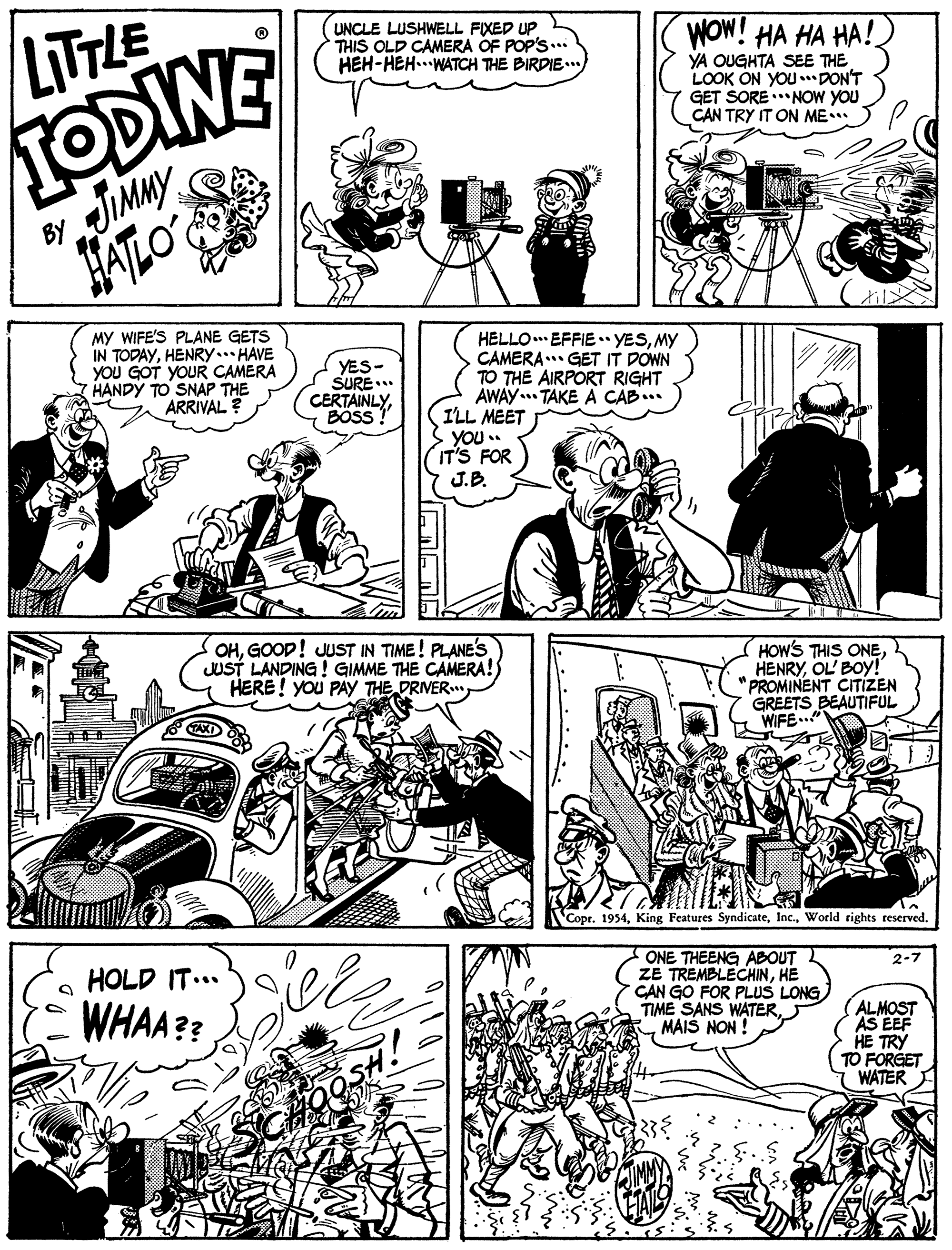 Line OCR: LITTLE TODINE UNCLE LUSHWELL FIXED UP THIS OLD CAMERA OF POP'S... HEH-HEH...WATCH THE BIRDIE..) WOW! HA HA HA! YA OUGHTA SEE THE LOOK ON YOU DON'T GET SORE * NOW YOU CAN TRY IT ON ME JIMMY ALO ? BY til MY WIFE'S PLANE GETS IN TODAYHENRY.. HAVE YOU GOT YOUR CAMERA HANDY TO SNAP THE ARRIVAL? HELLO EFFIE YESMY CAMERA. GET IT DOWN TO THE AIRPORT RIGHT AWAY TAKE A CAB... ILL MEET YOU . IT'S FOR YES- SURE.. CERTAINLYBOSS J.B. OHGOOD! JUST IN TIME! PLANE'S JUST LANDING ! GIMME THE CAMERA!) HERE! You PAy THE DRIVER HOWS THIS ONEOL' BOY! "PROMINENT CITÍZEN GREETS BEAUTIFUL WIFE.." Copr. 1954World rights reserved. HOLD IT... ONE THEENG ABOUT ZE TREMBLECHINHE GAN GO FOR PLUS LONG TIME SANS WATERMAIS NON ! 2-7 WHAA?? ALMOST AS EEF HE TRY TO FORGET WATER LITTLE TODINE UNCLE LUSHWELL FIXED UP THIS OLD CAMERA OF POP'S... HEH-HEH...WATCH THE BIRDIE..) WOW! HA HA HA! YA OUGHTA SEE THE LOOK ON YOU DON'T GET SORE * NOW YOU CAN TRY IT ON ME JIMMY ALO ? BY til MY WIFE'S PLANE GETS IN TODAYHENRY.. HAVE YOU GOT YOUR CAMERA HANDY TO SNAP THE ARRIVAL? HELLO EFFIE YESMY CAMERA. GET IT DOWN TO THE AIRPORT RIGHT AWAY TAKE A CAB... ILL MEET YOU . IT'S FOR YES- SURE.. CERTAINLYBOSS J.B. OHGOOD! JUST IN TIME! PLANE'S JUST LANDING ! GIMME THE CAMERA!) HERE! You PAy THE DRIVER HOWS THIS ONEOL' BOY! "PROMINENT CITÍZEN GREETS BEAUTIFUL WIFE.." Copr. 1954King Features SyndicateWorld rights reserved. HOLD IT... ONE THEENG ABOUT ZE TREMBLECHINHE GAN GO FOR PLUS LONG TIME SANS WATERMAIS NON ! 2-7 WHAA?? ALMOST AS EEF HE TRY TO FORGET WATER