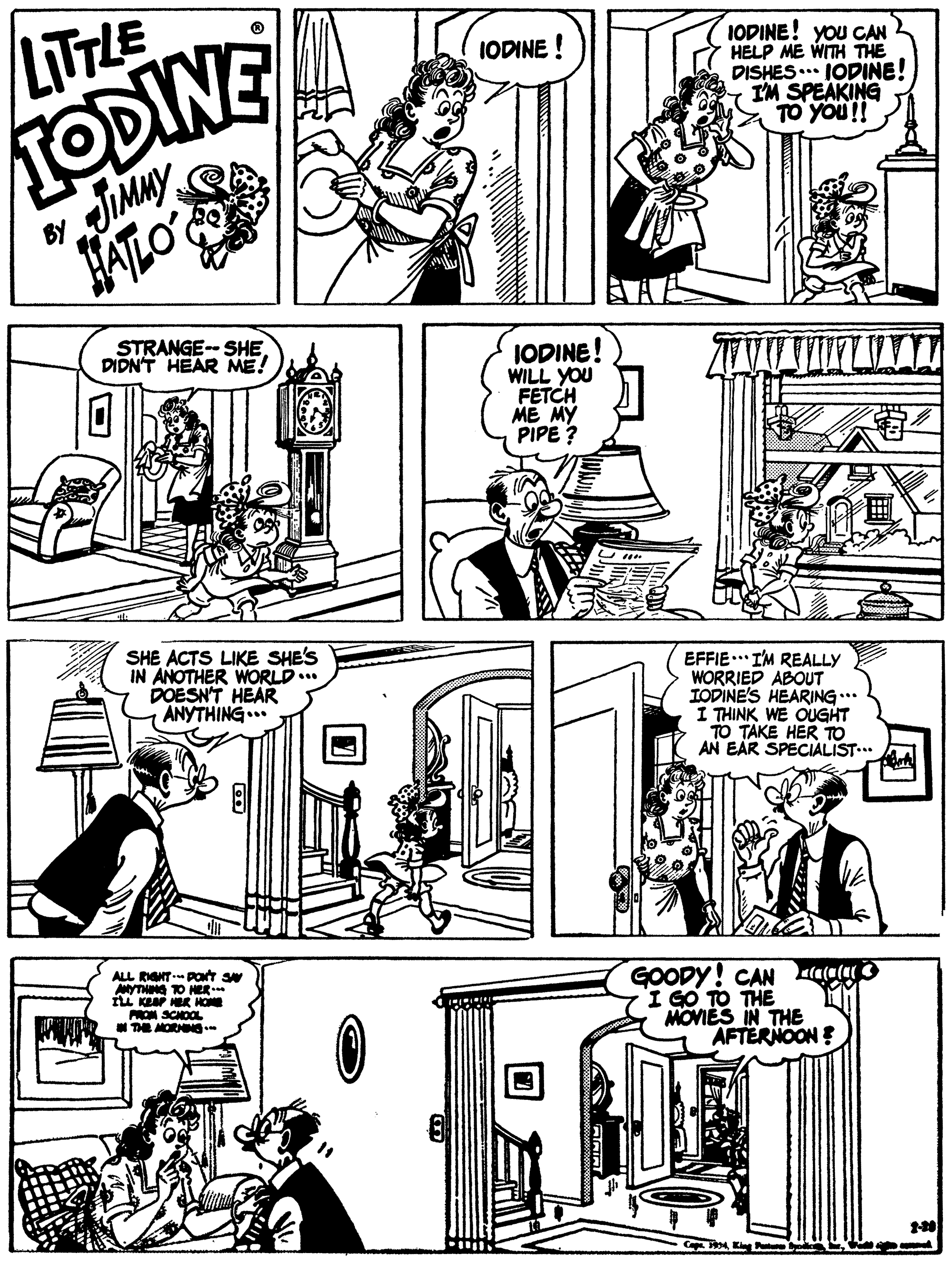 Rectangle OCR: LITTLE IODINE! You CAN HELP ME WITH THE DISHES. IODINE! IM SPEAKING TO YOU!! IODINE ! TODINE By JIMMY HATLO STRANGE-- SHE DIDN'T HEAR ME! IODINE! WILL YOU FETCH ME MY PIPE? SHE ACTS LIKE SHE'S IN ANOTHER WORLD... DOESN'T HEAR ANYTHING... EFFIE.. I'M REALLY WORRIED ABOUT IODINE'S HEARING..* I THINK WE OUGHT TO TAKE HER TO AN EAR SPECIALIST.. ALL RGNT POt sw MYTHING TO HER ru KeaP HER HOE PROM SCHOOL THE MORNN- GOODY! CAN aauO I GO TO THE MOVIES IN THE AFTERNOONE 4K P LITTLE IODINE! You CAN HELP ME WITH THE DISHES. IODINE! IM SPEAKING TO YOU!! IODINE ! TODINE By JIMMY HATLO STRANGE-- SHE DIDN'T HEAR ME! IODINE! WILL YOU FETCH ME MY PIPE? SHE ACTS LIKE SHE'S IN ANOTHER WORLD... DOESN'T HEAR ANYTHING... EFFIE.. I'M REALLY WORRIED ABOUT IODINE'S HEARING..* I THINK WE OUGHT TO TAKE HER TO AN EAR SPECIALIST.. ALL RGNT POt sw MYTHING TO HER ru KeaP HER HOE PROM SCHOOL THE MORNN- GOODY! CAN aauO I GO TO THE MOVIES IN THE AFTERNOONE 4K P