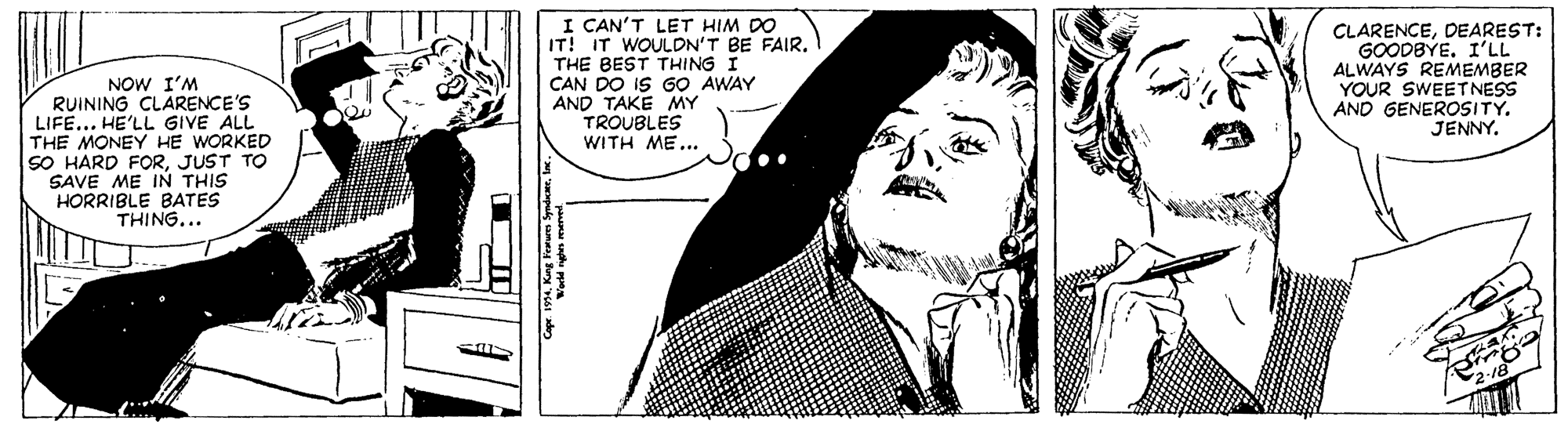 Font OCR: NOW I'M RUINING CLARENCE'S LIFE... HE'LL GIVE ALL THE MONEY HE WORKED SO HARD FORJUST TO SAVE ME IN THIS HORRIBLE BATES THING... I CAN'T LET HIM DO IT! IT WOULDN'T BE FAIR. THE BEST THING I CAN DO IS GO AWAY AND TAKE MY TROUBLES WITH ME... CLARENCEDEAREST: GOODBYE. I'LL ALWAYS REMEMBER YOUR SWEETNESS AND GENEROSITY. JENNY. NOW I'M RUINING CLARENCE'S LIFE... HE'LL GIVE ALL THE MONEY HE WORKED SO HARD FORJUST TO SAVE ME IN THIS HORRIBLE BATES THING... I CAN'T LET HIM DO IT! IT WOULDN'T BE FAIR. THE BEST THING I CAN DO IS GO AWAY AND TAKE MY TROUBLES WITH ME... CLARENCEDEAREST: GOODBYE. I'LL ALWAYS REMEMBER YOUR SWEETNESS AND GENEROSITY. JENNY.