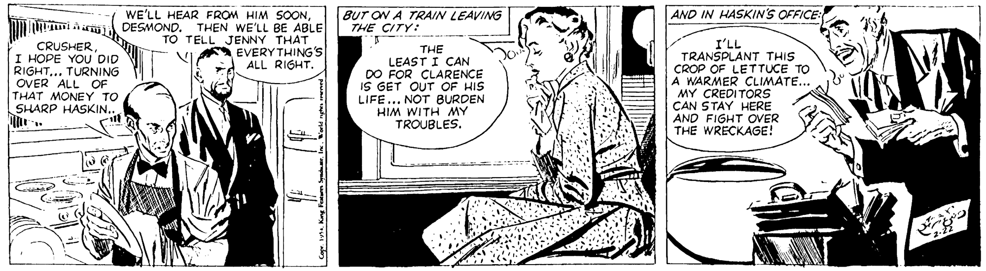 Parallel OCR: WE'LL HEAR FROM HIM SOONBUT ON A TRAIN LEAVING AND IN HASKIN'S OFFICE: DESMOND. THEN WE'LL BE ABLE THE CITY: TO TELL JENNY THAT EVERY THING'S ALL RIGHT. CRUSHERI HOPE YOU DID RIGHT.. TURNING OVER ALL OF THAT MONEY TO SHARP HASKIN.. THE LEAST I CAN DO FOR CLARENCE IS GET OUT OF HIS LIFE... NOT BURDEN HIM WITH MY TROUBLES. I'LL TRANSPLANT THIS CROP OF LETTUCE TO A WARMER CLIMATE... MY CREDITORS CAN STAY HERE AND FIGHT OVER THE WRECKAGE! WE'LL HEAR FROM HIM SOONBUT ON A TRAIN LEAVING AND IN HASKIN'S OFFICE: DESMOND. THEN WE'LL BE ABLE THE CITY: TO TELL JENNY THAT EVERY THING'S ALL RIGHT. CRUSHERI HOPE YOU DID RIGHT.. TURNING OVER ALL OF THAT MONEY TO SHARP HASKIN.. THE LEAST I CAN DO FOR CLARENCE IS GET OUT OF HIS LIFE... NOT BURDEN HIM WITH MY TROUBLES. I'LL TRANSPLANT THIS CROP OF LETTUCE TO A WARMER CLIMATE... MY CREDITORS CAN STAY HERE AND FIGHT OVER THE WRECKAGE!