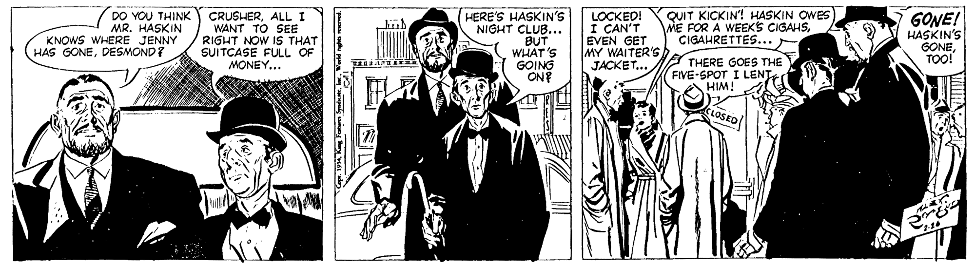 Illustration OCR: DO YOU THINK MR. HASKIN KNOWS WHERE JENNY HAS GONEDESMOND? CRUSHERALL I WANT TO SEE RIGHT NOW 1S THAT SUITCASE FULL OF MONEY... HERE'S HASKIN'S NIGHT CLUB... BUT WHAT'S GOING ON? LOCKED! I CAN'T EVEN GET MY WAITER'S JACKET... QUIT KICKIN'! HASKIN OWES). ME FOR A WEEKS CIGAHSCIGAHRETTES... - GONE! HASKIN'S GONETOO! A THERE GOES THE FIVE-SPOT I LENT HIM! LOSED 1994In. World nghet DO YOU THINK MR. HASKIN KNOWS WHERE JENNY HAS GONEDESMOND? CRUSHERALL I WANT TO SEE RIGHT NOW 1S THAT SUITCASE FULL OF MONEY... HERE'S HASKIN'S NIGHT CLUB... BUT WHAT'S GOING ON? LOCKED! I CAN'T EVEN GET MY WAITER'S JACKET... QUIT KICKIN'! HASKIN OWES). ME FOR A WEEKS CIGAHSCIGAHRETTES... - GONE! HASKIN'S GONETOO! A THERE GOES THE FIVE-SPOT I LENT HIM! LOSED 1994Kng Forurm SdeeIn. World nghet