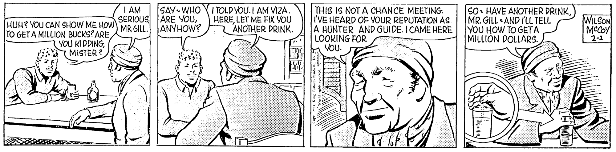 Mammal OCR: SAY WHO ITOLD YOU.I AM VIZA. HERELET ME FIX YOU ANOTHER DRINK. THIS IS NOT A CHANCE MEETING: 'VE HEARD OF VOUR REPUTATION AS A HUNTER AND GUIDE. ICAME HERE LOOKING FOR VOU. |so• HAVE ANOTHER DRINKMR. GILL AND I'LL TELL YOU HOW TO GETA MILLIÓN DOLLARS. I AM SERIOUS ARE YOUHUH? YOU CAN SHOW ME HOW MR GII TO GETA MILLION BUCKS?ARE YOU KIDDING8MISTER ? WILSON MCCOY 2-1 ANYHOW? SAY WHO ITOLD YOU.I AM VIZA. HERELET ME FIX YOU ANOTHER DRINK. THIS IS NOT A CHANCE MEETING: 'VE HEARD OF VOUR REPUTATION AS A HUNTER AND GUIDE. ICAME HERE LOOKING FOR VOU. |so• HAVE ANOTHER DRINKMR. GILL AND I'LL TELL YOU HOW TO GETA MILLIÓN DOLLARS. I AM SERIOUS ARE YOUHUH? YOU CAN SHOW ME HOW MR GII TO GETA MILLION BUCKS?ARE YOU KIDDING8MISTER ? WILSON MCCOY 2-1 ANYHOW?