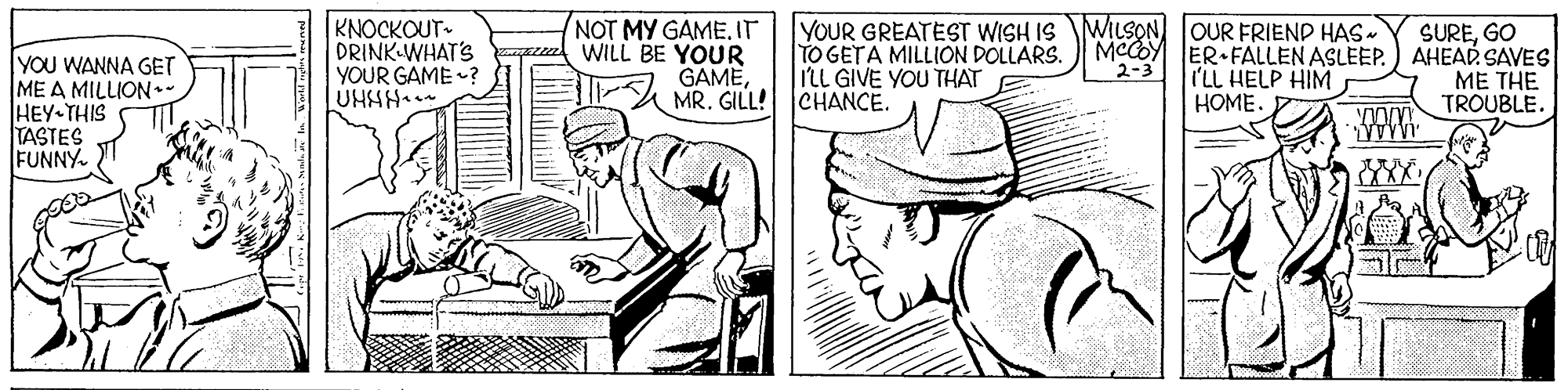 Hat OCR: YOU WANNA GET ME A MILLION.- HEY THIS TASTES FUNNY. KNOCKOUT- DRINK WHAT'S YOUR GAME ? UHHH. NOT MY GAME. IT WILL BE YOUR GAMEMR. GILL! CHANCE. YOUR GREATEST WISH IS WILSON OUR FRIEND HAS- TO GETA MILLION DOLLARS. IlL GIVE YOU THAT SUREGO MCCOY ER FALLEN ASLEEP.) AHEAD SAVES ME THE TROUBLE. 2-3 I'LL HELP HIM HOME. YOU WANNA GET ME A MILLION.- HEY THIS TASTES FUNNY. KNOCKOUT- DRINK WHAT'S YOUR GAME ? UHHH. NOT MY GAME. IT WILL BE YOUR GAMEMR. GILL! CHANCE. YOUR GREATEST WISH IS WILSON OUR FRIEND HAS- TO GETA MILLION DOLLARS. IlL GIVE YOU THAT SUREGO MCCOY ER FALLEN ASLEEP.) AHEAD SAVES ME THE TROUBLE. 2-3 I'LL HELP HIM HOME.