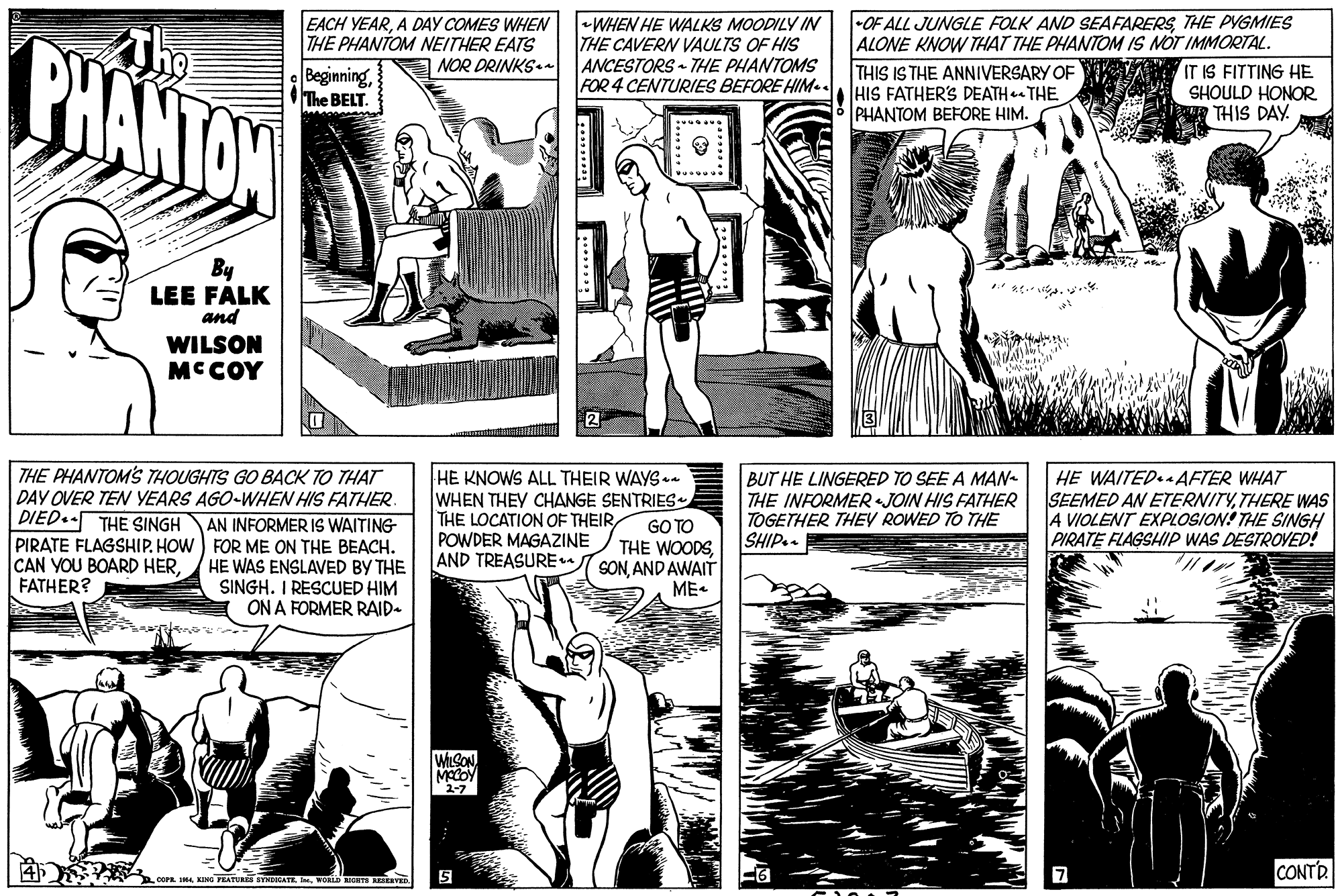 Publication OCR: PHANTOW EACH YEARA DAY COMES WHEN THE PHANTOM NEITHER EATS BeginningThe BELT. WHEN HE WALKS MOODILY IN THE CAVERN VAULTS OF HIS ANCESTORS THE PHANTOMS FOR 4 CENTURIES BEFORE HIM.. -OF ALL JUNGLE FOLK AND SEAFARERSTHE PYGMIES ALONE KNOW THAT THE PHANTOM IS NOT IMMORTAL. THIS IS THE ANNIVERSARY OF HIS FATHER'S DEATH THE PHANTOM BEFORE HIM. NOR DRINKS. IT IS FITTING HE SHOULD HONOR THIS DAY. By LEE FALK and WILSON MCCOY THE PHANTOM'S THOUGHTS GO BACK TO THAT DAY OVER TEN YEARS AGO-WHEN HIS FATHER HE KNOWS ALL THEIR WAYS WHEN THEY CHANGE SENTRIES THE LOCATION OF THEIRPOWDER MAGAZINE AND TREASUREu SONAND AWAIT BUT HE LINGERED TO SEE A MAN- THE INFORMER JOIN HIS FATHER TOGETHER THEY ROWED TO THE SHIP.. HE WAITED.AFTER WHAT SEEMED AN ETERNITYTHERE WAS 4 VIOLENT EXPLOSION: THE SINGH PIRATE FLAGSHIP WAS DESTROVED! DIED.- THE SINGH GO TO THE WOODSAN INFORMER IS WAITING PIRATE FLAGSHIP. HOW ) FOR ME ON THE BEACH. HE WAS ENSLAVED BY THE SINGH. I RESCUED HIM ON A FORMER RAID- CAN YOU BOARD HERFATHER? ME- MACOY 2-7 CONTR COFR KING FEATURS STMDCATE eWORD IGHTS EERVn PHANTOW EACH YEARA DAY COMES WHEN THE PHANTOM NEITHER EATS BeginningThe BELT. WHEN HE WALKS MOODILY IN THE CAVERN VAULTS OF HIS ANCESTORS THE PHANTOMS FOR 4 CENTURIES BEFORE HIM.. -OF ALL JUNGLE FOLK AND SEAFARERSTHE PYGMIES ALONE KNOW THAT THE PHANTOM IS NOT IMMORTAL. THIS IS THE ANNIVERSARY OF HIS FATHER'S DEATH THE PHANTOM BEFORE HIM. NOR DRINKS. IT IS FITTING HE SHOULD HONOR THIS DAY. By LEE FALK and WILSON MCCOY THE PHANTOM'S THOUGHTS GO BACK TO THAT DAY OVER TEN YEARS AGO-WHEN HIS FATHER HE KNOWS ALL THEIR WAYS WHEN THEY CHANGE SENTRIES THE LOCATION OF THEIRPOWDER MAGAZINE AND TREASUREu SONAND AWAIT BUT HE LINGERED TO SEE A MAN- THE INFORMER JOIN HIS FATHER TOGETHER THEY ROWED TO THE SHIP.. HE WAITED.AFTER WHAT SEEMED AN ETERNITYTHERE WAS 4 VIOLENT EXPLOSION: THE SINGH PIRATE FLAGSHIP WAS DESTROVED! DIED.- THE SINGH GO TO THE WOODSAN INFORMER IS WAITING PIRATE FLAGSHIP. HOW ) FOR ME ON THE BEACH. HE WAS ENSLAVED BY THE SINGH. I RESCUED HIM ON A FORMER RAID- CAN YOU BOARD HERFATHER? ME- MACOY 2-7 CONTR COFR KING FEATURS STMDCATE eWORD IGHTS EERVn