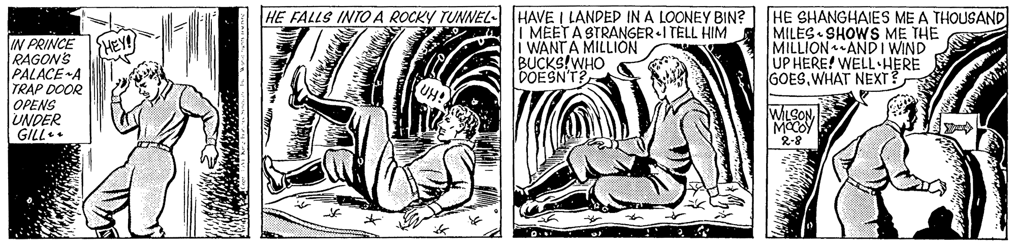 Fictional character OCR: HE FALLS INTOA ROCKY TUNNEL- HAVE I LANDED IN A LOONEY BIN? MEETA STRANGER I TELL HIM i WANTA MILLION BUCKS!WHO DOESN'T? HE SHANGHAIES ME A THOUSAND MILES SHOWS ME THE MILLION AND I WIND UP HERE! WELL HERE GOESWHAT NEXT? IN PRINCE RAGON'S PALACE A TRAP DOOR OPENS UNDER GILL. {HEY! WILSON MOCOY 2-8 HE FALLS INTOA ROCKY TUNNEL- HAVE I LANDED IN A LOONEY BIN? MEETA STRANGER I TELL HIM i WANTA MILLION BUCKS!WHO DOESN'T? HE SHANGHAIES ME A THOUSAND MILES SHOWS ME THE MILLION AND I WIND UP HERE! WELL HERE GOESWHAT NEXT? IN PRINCE RAGON'S PALACE A TRAP DOOR OPENS UNDER GILL. {HEY! WILSON MOCOY 2-8
