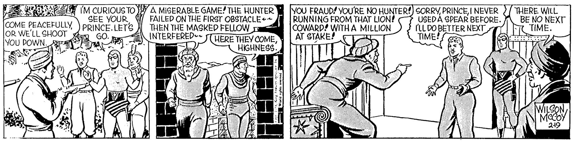 Comic book OCR: O IM CURIOUS TO COME PEACEFULLY )PRINCE.LETS OR WE'LL SHOOT YOU DOWN. g A MISERABLE GAME! THE HUNTER FAILED ON THE FIRST OBSTACLE THEN THE MASKED FELLOW INTERFERED. YOU FRAUD! YOURE NO HUNTER! SORRYI NEVER RUNNING FROM THAT LION! COWARD! WITHA MILLION AT STAKE! USEDÁ SPEAR BEFORE. ILL DO BETTER NEXT TIME! THERE WILL BE NO NEXT TIME. GO. HERE THEY COMEHIGHNESS WILSONMeCOY 219 O IM CURIOUS TO COME PEACEFULLY )PRINCE.LETS OR WE'LL SHOOT YOU DOWN. g A MISERABLE GAME! THE HUNTER FAILED ON THE FIRST OBSTACLE THEN THE MASKED FELLOW INTERFERED. YOU FRAUD! YOURE NO HUNTER! SORRYI NEVER RUNNING FROM THAT LION! COWARD! WITHA MILLION AT STAKE! USEDÁ SPEAR BEFORE. ILL DO BETTER NEXT TIME! THERE WILL BE NO NEXT TIME. GO. HERE THEY COMEHIGHNESS WILSONMeCOY 219