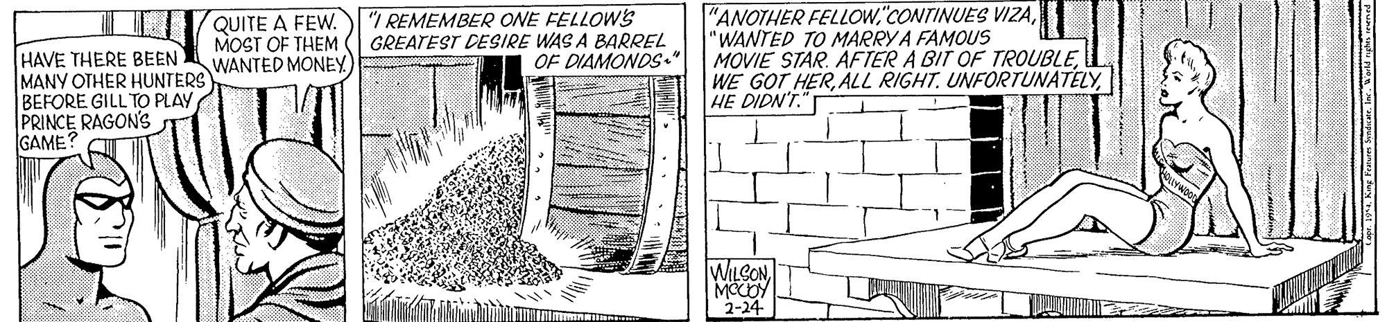 Brick OCR: HAVE THERE BEEN MANY OTHER HUNTERS BEFORE GILL TO PLAY PRINCE RAGON's GAME? QUITE A FEW. MOST OF THEM WANTED MONEY) "I REMEMBER ONE FELLOWs GREATEST DESIRE WAS A BARREL OF DIAMONDS." "ANOTHER FELLOW"WANTED TO MARRY A FAMOUS MOVIE STAR. AFTER A BIT OF TROUBLEHE DIDN'T."T WILCONMOCOY 2-24 HAVE THERE BEEN MANY OTHER HUNTERS BEFORE GILL TO PLAY PRINCE RAGON's GAME? QUITE A FEW. MOST OF THEM WANTED MONEY) "I REMEMBER ONE FELLOWs GREATEST DESIRE WAS A BARREL OF DIAMONDS." "ANOTHER FELLOW"CONTINUES VIZA"WANTED TO MARRY A FAMOUS MOVIE STAR. AFTER A BIT OF TROUBLEWE GOT HERALL RIGHT. UNFORTUNATELYHE DIDN'T."T WILCONMOCOY 2-24