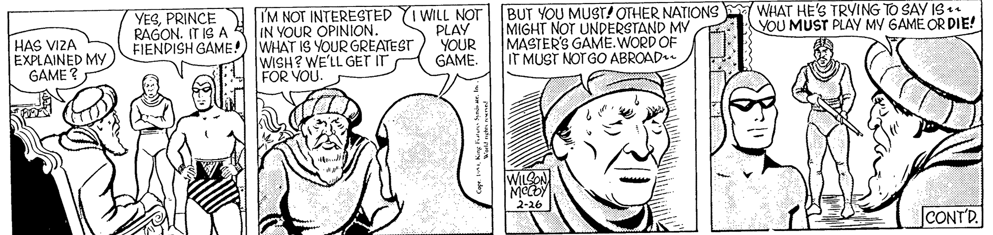 Cartoon OCR: IM NOT INTERESTED IN YOUR OPINION. FIENDISH GAME!) WHAT IS YOUR GREATEST WISH? WE'LL GET IT FOR YOU. I WILL NOT PLAY YOUR GAME. BUT YOU MUST! OTHER NATIONS WHAT HE'S TRYING TO SAY IS . MIGHT NOT UNDERSTAND MY MASTER'S GAME.WORD OF IT MUST NOT GO ABROAD.. YESPRINCE RAGON. IT IS A YOU MUST PLAY MY GAME OR DIE! HAS VIZA EXPLAINED MY GAME ? WILLON 2-26 CONT'D. IM NOT INTERESTED IN YOUR OPINION. FIENDISH GAME!) WHAT IS YOUR GREATEST WISH? WE'LL GET IT FOR YOU. I WILL NOT PLAY YOUR GAME. BUT YOU MUST! OTHER NATIONS WHAT HE'S TRYING TO SAY IS . MIGHT NOT UNDERSTAND MY MASTER'S GAME.WORD OF IT MUST NOT GO ABROAD.. YESPRINCE RAGON. IT IS A YOU MUST PLAY MY GAME OR DIE! HAS VIZA EXPLAINED MY GAME ? WILLON 2-26 CONT'D.