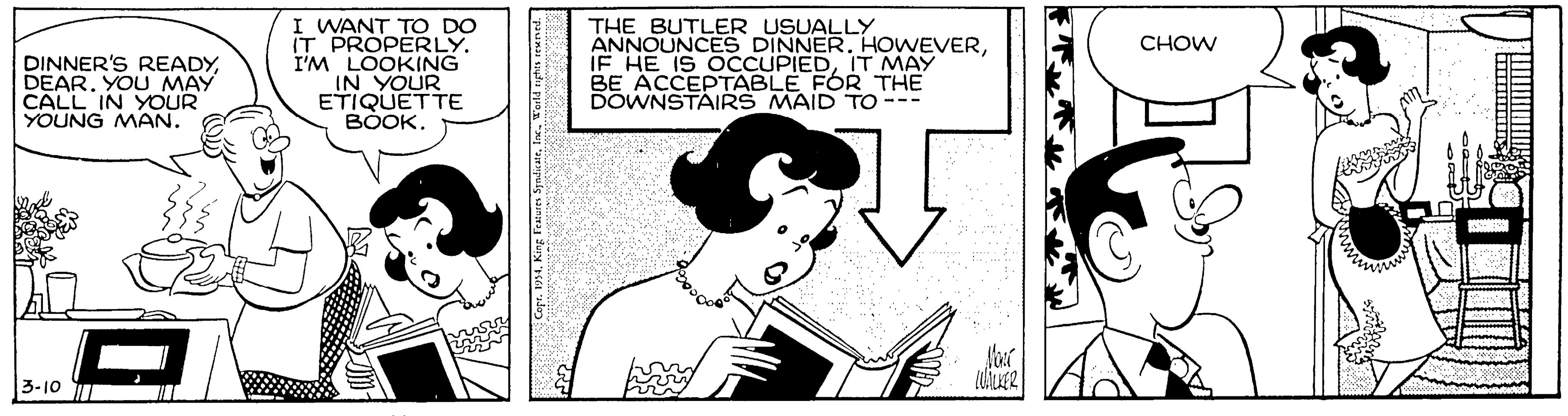 Artwork OCR: I WANT TO DO IT PROPERLY. I'M LOOKING IN YOUR ETIQUETTE BOOK. THE BUTLER USUALLY ANNOUNCES DINNERIT MAY BE ACCEPTABLE FOR THE DOWNSTAIRS MAID To --- CHOW DINNER'S READYYOU MAY CALL IN YOUR YOUNG MAN. 3-10 I WANT TO DO IT PROPERLY. I'M LOOKING IN YOUR ETIQUETTE BOOK. THE BUTLER USUALLY ANNOUNCES DINNERIF HE IS OCCUPIEDIT MAY BE ACCEPTABLE FOR THE DOWNSTAIRS MAID To --- CHOW DINNER'S READYYOU MAY CALL IN YOUR YOUNG MAN. 3-10