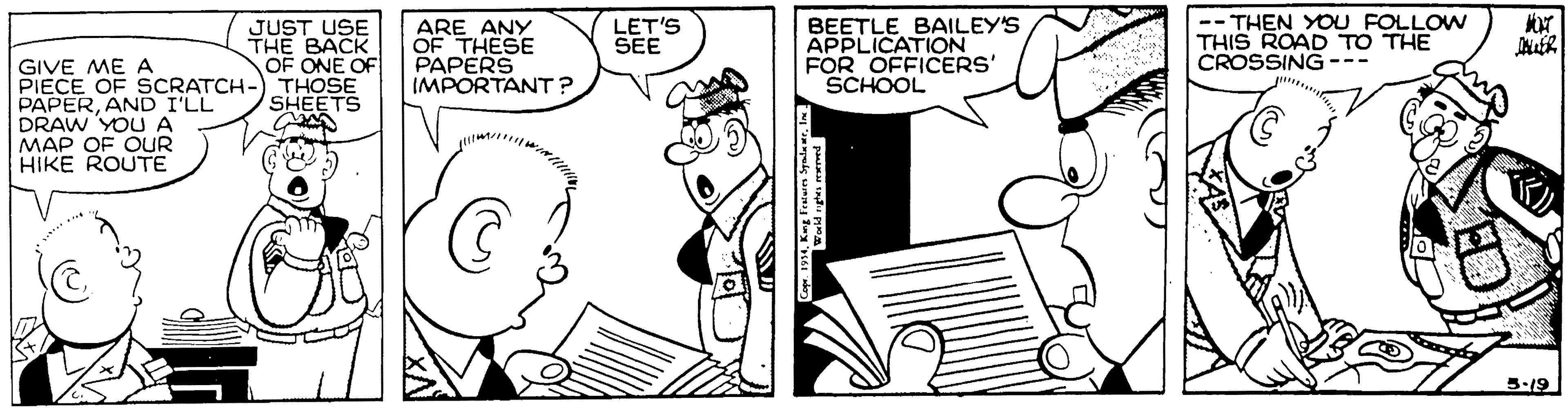 Publication OCR: BEETLE BAILEY'S APPLICATION FOR OFFICERS' SCHOOL -- THEN YOU FOLLOW THIS ROAD TO THE CROSSING--- JUST USE THE BACK OF ONE OF ARE ANY OF THESE PAPERS IMPORTANT ? LET'S SEE GIVE ME A PIECE OF SCRATCH-) THOSE PAPERAND I'LL DRAW YOUA MAP OF OUR HIKE ROUTE SHEETS 5-19 BEETLE BAILEY'S APPLICATION FOR OFFICERS' SCHOOL -- THEN YOU FOLLOW THIS ROAD TO THE CROSSING--- JUST USE THE BACK OF ONE OF ARE ANY OF THESE PAPERS IMPORTANT ? LET'S SEE GIVE ME A PIECE OF SCRATCH-) THOSE PAPERAND I'LL DRAW YOUA MAP OF OUR HIKE ROUTE SHEETS 5-19