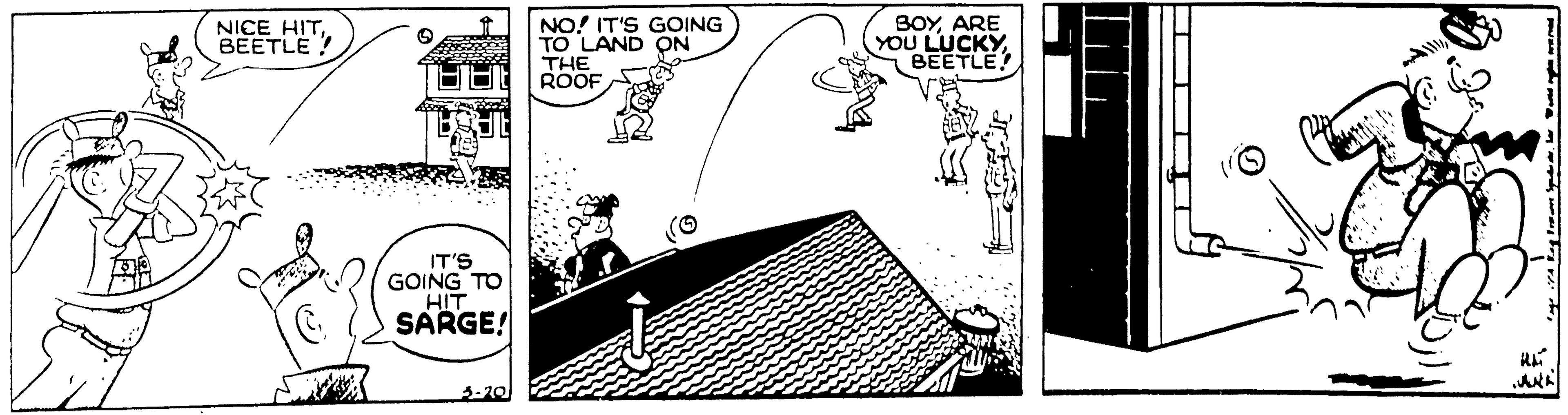 Fiction OCR: NICE HITBEETLE ! NO! IT'S GOING TO LAND ON BOYARE YOU LUCKYBEETLE THE ROOF IT'S GOING TO HIT SARGE! 3-20 NICE HITBEETLE ! NO! IT'S GOING TO LAND ON BOYARE YOU LUCKYBEETLE THE ROOF IT'S GOING TO HIT SARGE! 3-20